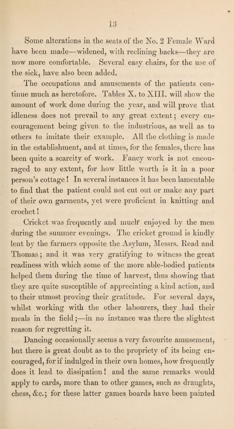 have been made—widened, with reclining backs—they are now more comfortable. Several easy chairs, for the use of the sick, have also been added. The occupations and amusements of the patients con¬ tinue much as heretofore. Tables X. to XIII, will show the amount of work done during the year, and will prove that idleness does not prevail to any great extent; every en¬ couragement being given to the industrious, as well as to others to imitate their example. All the clothing is made in the establishment, and at times, for the females, there has been quite a scarcity of work. Fancy work is not encou¬ raged to any extent, for how little worth is it in a poor person’s cottage ! In several instances it has been lamentable to find that the patient could not cut out or make any part of their own garments, yet were proficient in knitting and crochet! Cricket was frequently and much enjoyed by the men during the summer evenings. The cricket ground is kindly lent by the farmers opposite the Asylum, Messrs. Read and Thomas; and it was very gratifying to witness the great readiness with which some of the more able-bodied patients helped them during the time of harvest, thus showing that they are quite susceptible of appreciating a kind action, and to their utmost proving their gratitude. For several days, whilst working with the other labourers, they .had their meals in the field ;—in no instance was there the slightest reason for regretting it. Dancing occasionally seems a very favourite amusement, but there is great doubt as to the propriety of its being en¬ couraged, for if indulged in their own homes, how frequently does it lead to dissipation! and the same remarks would apply to cards, more than to other games, such as draughts, chess, &c.; for these latter games boards have been painted