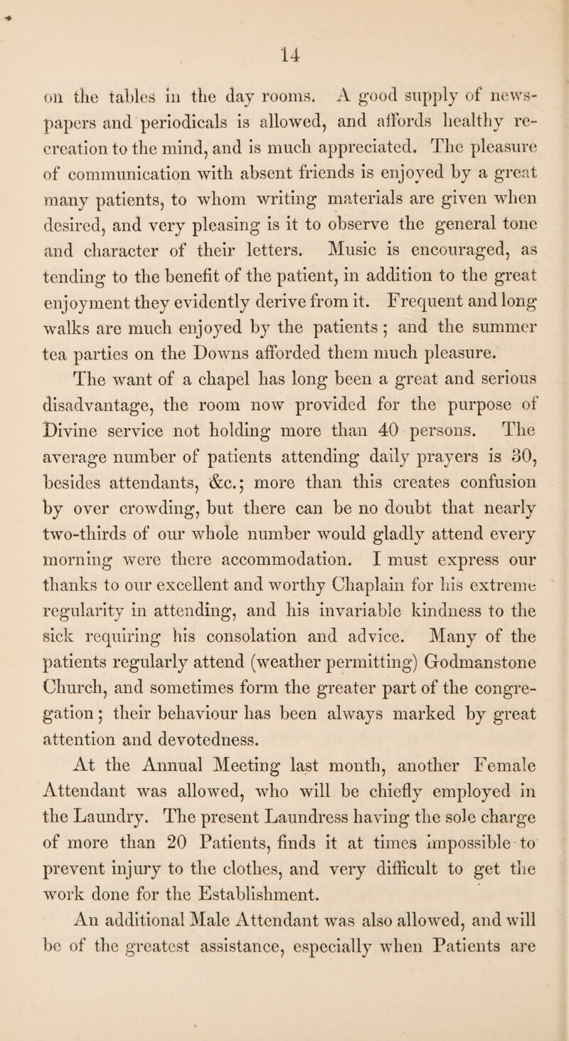 papers and periodicals is allowed, and affords healthy re¬ creation to the mind, and is much appreciated. The pleasure of communication with absent friends is enjoyed by a great many patients, to whom writing materials are given when desired, and very pleasing is it to observe the general tone and character of their letters. Music is encouraged, as tending to the benefit of the patient, in addition to the great enjoyment they evidently derive from it. Frequent and long walks are much enjoyed by the patients ; and the summer tea parties on the Downs afforded them much pleasure. The want of a chapel has long been a great and serious disadvantage, the room now provided for the purpose of Divine service not holding more than 40 persons. The average number of patients attending daily prayers is 30, besides attendants, &c.; more than this creates confusion by over crowding, but there can be no doubt that nearly two-thirds of our whole number would gladly attend every morning were there accommodation. I must express our thanks to our excellent and worthy Chaplain for his extreme regularity in attending, and his invariable kindness to the sick requiring his consolation and advice. Many of the patients regularly attend (weather permitting) Godmanstone Church, and sometimes form the greater part of the congre¬ gation ; their behaviour has been always marked by great attention and devotedness. At the Annual Meeting last month, another Female Attendant was allowed, who will be chiefly employed in the Laundry. The present Laundress having the sole charge of more than 20 Patients, finds it at times impossible to prevent injury to the clothes, and very difficult to get the work done for the Establishment. An additional Male Attendant was also allowed, and will be of the greatest assistance, especially when Patients are