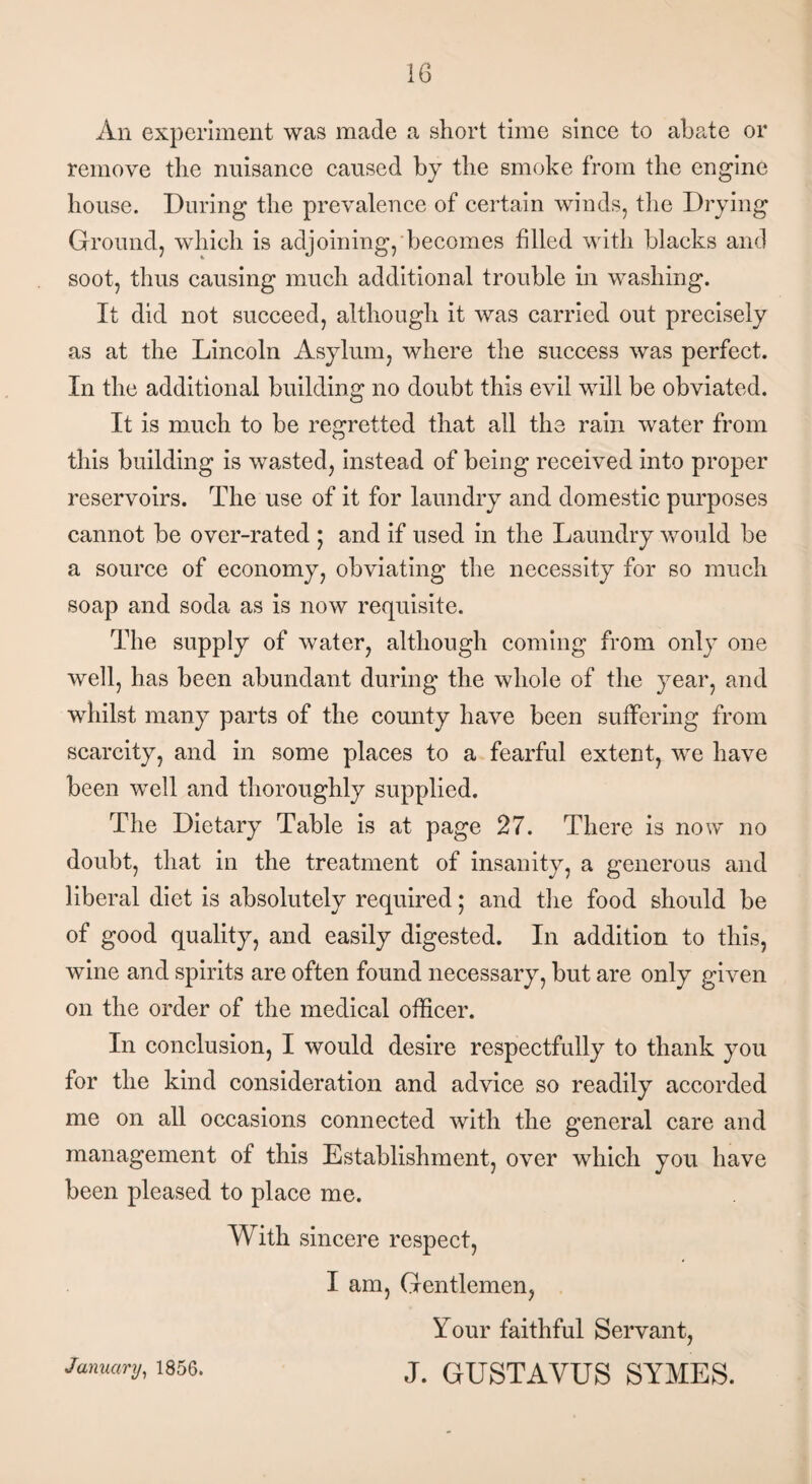 An experiment was made a short time since to abate or remove the nuisance caused by the smoke from the engine bouse. During the prevalence of certain winds, the Drying Ground, which is adjoining, becomes filled with blacks and soot, thus causing much additional trouble in washing. It did not succeed, although it was carried out precisely as at the Lincoln Asylum, where the success was perfect. In the additional building no doubt this evil will be obviated. It is much to be regretted that all the rain water from this building is wasted, instead of being received into proper reservoirs. The use of it for laundry and domestic purposes cannot be over-rated ; and if used in the Laundry would be a source of economy, obviating the necessity for so much soap and soda as is now requisite. The supply of water, although coming from only one well, has been abundant during the whole of the year, and whilst many parts of the county have been suffering from scarcity, and in some places to a fearful extent, we have been well and thoroughly supplied. The Dietary Table is at page 27. There is now no doubt, that in the treatment of insanity, a generous and liberal diet is absolutely required; and the food should be of good quality, and easily digested. In addition to this, wine and spirits are often found necessary, but are only given on the order of the medical officer. In conclusion, I would desire respectfully to thank you for the kind consideration and advice so readily accorded me on all occasions connected with the general care and management of this Establishment, over which you have been pleased to place me. With sincere respect, I am, Gentlemen, Your faithful Servant, J. GUSTAVUS SYMES. January, 1856.