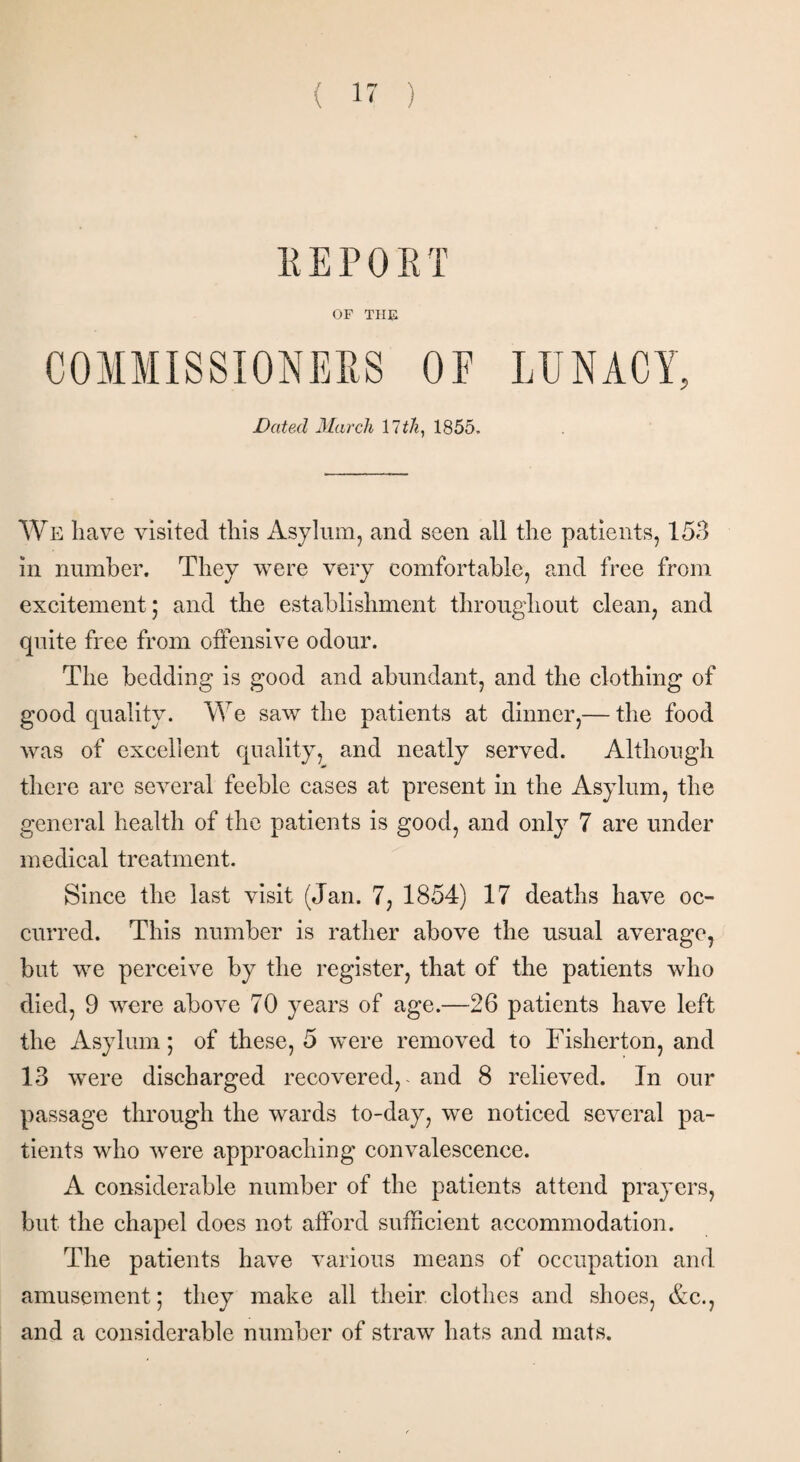 K E P 0 E T OF THE COMMISSIONERS OF LUNACY, Dated March Util, 1855. We have visited this Asylum, and seen all the patients, 153 in number. They were very comfortable, and free from excitement; and the establishment throughout clean, and quite free from offensive odour. The bedding is good and abundant, and the clothing of good quality. We saw the patients at dinner,— the food was of excellent quality, and neatly served. Although there are several feeble cases at present in the Asylum, the general health of the patients is good, and only 7 are under medical treatment. Since the last visit (Jan. 7, 1854) 17 deaths have oc¬ curred. This number is rather above the usual average, but we perceive by the register, that of the patients who died, 9 were above 70 years of age.—26 patients have left the Asylum; of these, 5 were removed to Fisherton, and 13 were discharged recovered,, and 8 relieved. In our passage through the wards to-day, we noticed several pa¬ tients who were approaching convalescence. A considerable number of the patients attend prayers, but the chapel does not afford sufficient accommodation. The patients have various means of occupation and amusement; they make all their clothes and shoes, &c., and a considerable number of straw hats and mats.