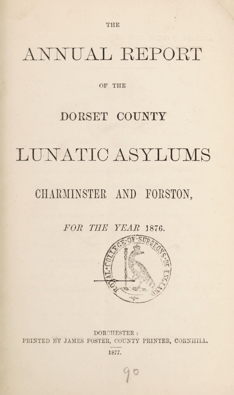 THE A \ MAI. REPORT OF THE DORSET COUNTY LUNATIC ASYLUMS CHARMINSTER AND FORSTON, FOR THE YEAR 3 876. DORCHESTER : PRINTED BY JAMES FOSTER, COUNTY PRINTER, CORNHILL. 1877. %