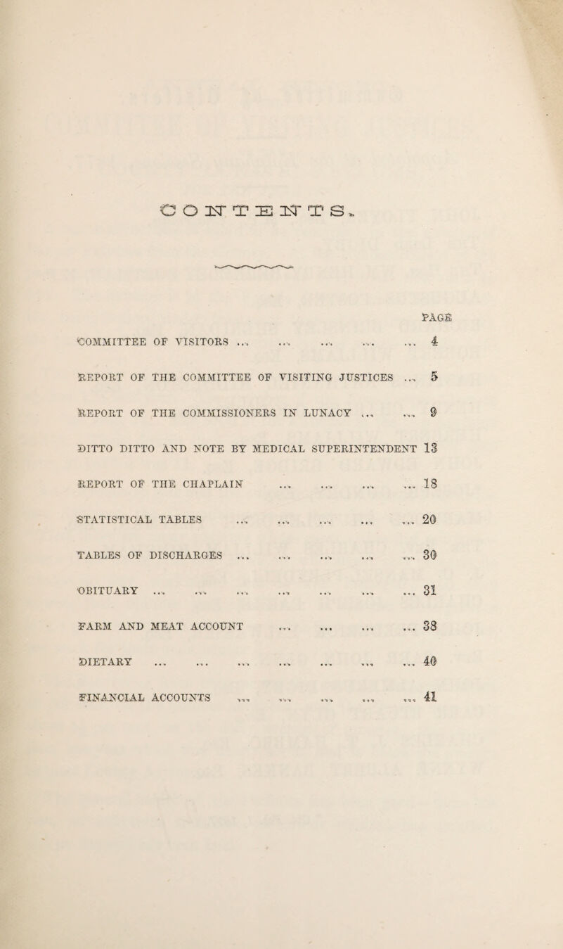 PAGE COITTEITTS, COMMITTEE OF VISITORS ... ... ... ... ... 4 REPORT OF THE COMMITTEE OF VISITING JUSTICES .... 5 Report of the commissioners in lunacy. 9 DITTO DITTO AND NOTE BY MEDICAL SUPERINTENDENT 13 REPORT OF THE CHAPLAIN .. ... 18 STATISTICAL TABLES ... ... .... ... ... 20 TABLES OF DISCHARGES.. ... .... 30 'OBITUARY .. ... .... ... ... 31 FARM AND MEAT ACCOUNT ... ... ... ... 38 DIETARY ... ... ... ... ... ... ... 40 FINANCIAL ACCOUNTS ... .. 41