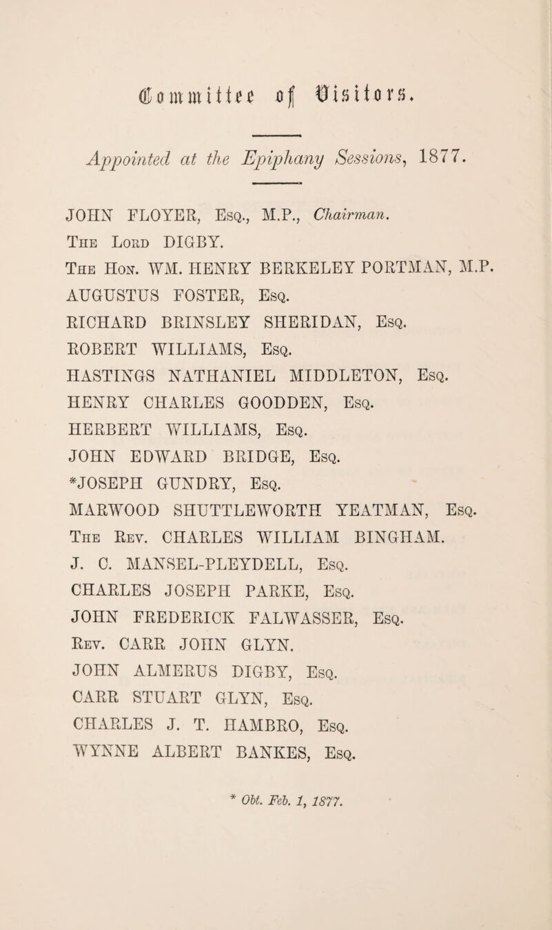 OJ ontmii11s of Visitors. Appointed at the Epiphany Sessions, 1877. JOHN FLOYER, Esq., M.P., Chairman. The Lord DIGBY. The Hon. WM. HENRY BERKELEY PORTMAN, M.P. AUGUSTUS FOSTER, Esq. RICHARD BRINSLEY SHERIDAN, Esq. ROBERT WILLIAMS, Esq. HASTINGS NATHANIEL MIDDLETON, Esq. HENRY CHARLES GOODDEN, Esq. HERBERT WILLIAMS, Esq. JOHN EDWARD BRIDGE, Esq. *JOSEPH GUNDRY, Esq. MARWOOD SHUTTLEWORTH YEATMAN, Esq. The Rev. CHARLES WILLIAM BINGHAM. J. C. MANSEL-PLEYDELL, Esq. CHARLES JOSEPH PARKE, Esq. JOHN FREDERICK FALWASSER, Esq. Rev. CARR JOHN GLYN. JOHN ALMERUS DIGBY, Esq. CARR STUART GLYN, Esq. CHARLES J. T. nAMBRO, Esq. WYNNE ALBERT BANKES, Esq.