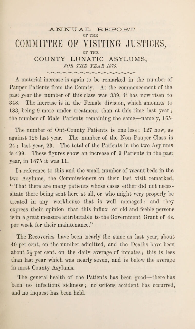 A.ISnSTTIJ^H, ZEfcZEIPODRT OF THE COMMITTEE OE VISITING JUSTICES, OF THE COUNTY LUNATIC ASYLUMS, FOR THE YEAR 1876. A material increase is again to be remarked in the number of Pauper Patients from the County. At the commencement of the past year the number of this class was 339, it has now risen to 348. The increase is in the Female division, which amounts to 183, being 9 more under treatment than at this time last year; the number of Male Patients remaining the same—namely, 165* The number of Out-County Patients is one less ; 127 now, as against 128 last year. The number of the Non-Pauper Class is 24 ; last year, 23. The total of the Patients in the two Asylums is 499. These figures show an increase of 9 Patients in the past year, in 1875 it was 11. In reference to this and the small number of vacant beds in the two Asylums, the Commissioners on their last visit remarked, “ That there are many patients whose cases either did not neces¬ sitate there being sent here at all, or who might very properly be treated in any workhouse that is well managed: and they express their opinion that this influx of old and feeble persons is in a great measure attributable to the Government Grant of 4s. per week for their maintenance.” The Recoveries have been nearly the same as last year, about 40 per cent, on the number admitted, and the Deaths have been about 5J per cent, on the daily average of inmates; this is less than last year which was nearly seven, and is below the average in most County Asylums. The general health of the Patients has been good—there has been no infectious sickness; no serious accident has occurred, and no inquest has been held.