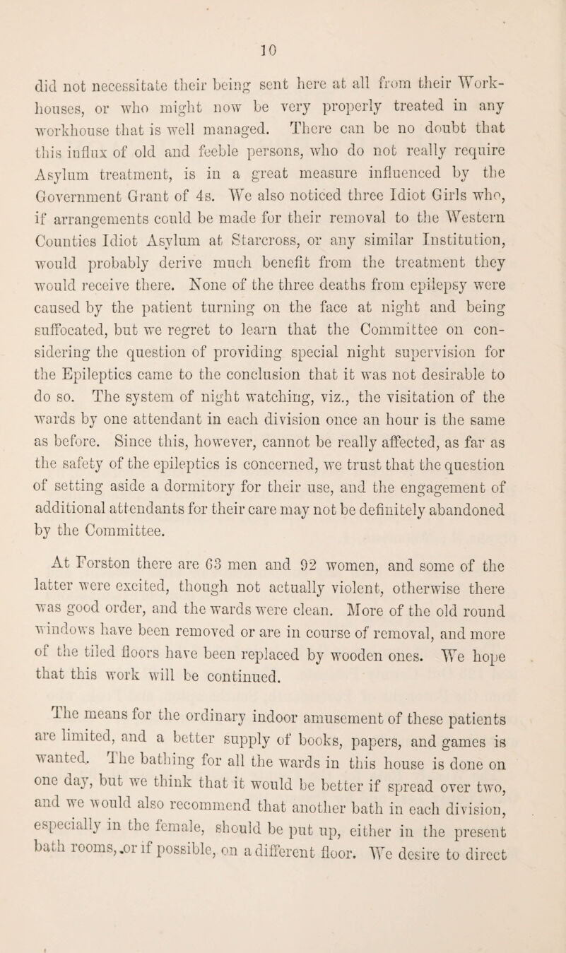 did not necessitate their being sent here at all from their TV ork- houses, or who might now be very properly treated in any workhouse that is well managed. There can be no doubt that this influx of old and feeble persons, who do not really require Asylum treatment, is in a great measure influenced by the Government Grant of 4s. We also noticed three Idiot Girls who, if arrangements could be made for their removal to the Western o Counties Idiot Asylum at Starcross, or any similar Institution, would probably derive much benefit from the treatment they would receive there. None of the three deaths from epilepsy were caused by the patient turning on the face at night and being suffocated, but we regret to learn that the Committee on con¬ sidering the question of providing special night supervision for the Epileptics came to the conclusion that it was not desirable to do so. The system of night watching, viz., the visitation of the wards by one attendant in each division once an hour is the same as before. Since this, however, cannot be really affected, as far as the safety of the epileptics is concerned, we trust that the question of setting aside a dormitory for their use, and the engagement of additional attendants for their care may not be definitely abandoned by the Committee. At Forston there are G3 men and 92 women, and some of the latter were excited, though not actually violent, otherwise there was good order, and the wards were clean. More of the old round windows have been removed or are in course of removal, and more cl the tiled floors have been replaced by wooden ones. We hope that this work will be continued. Ihe means for the ordinary indoor amusement of these patients aie limited, and a better supply of books, papers, and games is wanted.. I lie bathing for all the wards in this house is done on one day, but we think that it would be better if spread over two, and we would also recommend that another bath in each division, especially in the female, should be put up, either in the present bath rooms,,or if possible, on a different floor. We desire to direct