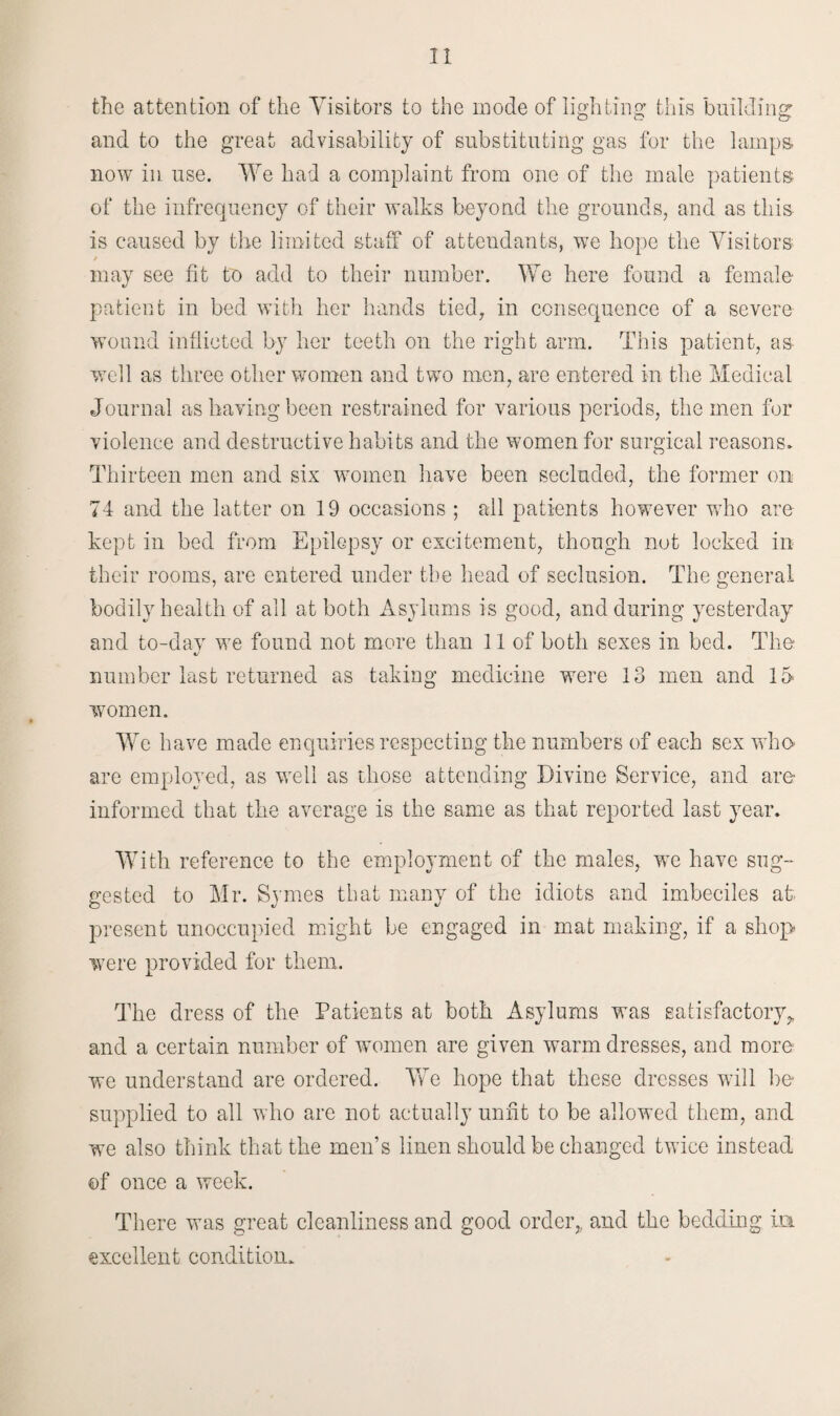 the attention of the Visitors to the inode of lighting this building; and to the great advisability of substituting gas for the lamps, now in use. We had a complaint from one of the male patients- of the infrequency of their walks beyond the grounds, and as this is caused by the limited staff of attendants, we hope the Visitors / may see fit to add to their number. We here found a female patient in bed with her hands tied, in consequence of a severe wound inflicted by her teeth on the right arm. This patient, as well as three other women and two men, are entered in the Medical Journal as having been restrained for various periods, the men for violence and destructive habits and the women for surgical reasons* Thirteen men and six women have been secluded, the former on 74 and the latter on 19 occasions ; all patients however who are kept in bed from Epilepsy or excitement, though not locked in their rooms, are entered under the head of seclusion. The general bodily health of all at both Asylums is good, and during yesterday and to-day we found not more than 11 of both sexes in bed. The number last returned as taking medicine were 13 men and 15 women. We have made enquiries respecting the numbers of each sex who are employed, as well as those attending Divine Service, and are- informed that the average is the same as that reported last year. With reference to the employment of the males, we have sug¬ gested to Mr. Symes that many of the idiots and imbeciles at present unoccupied might be engaged in mat making, if a shop were provided for them. The dress of the Patients at both Asylums was satisfactory, and a certain number of women are given warm dresses, and more we understand are ordered. We hope that these dresses will be supplied to all who are not actually unfit to be allowed them, and we also think that the men’s linen should be changed twice instead ©f once a week. There was great cleanliness and good order,, and the bedding in excellent condition*