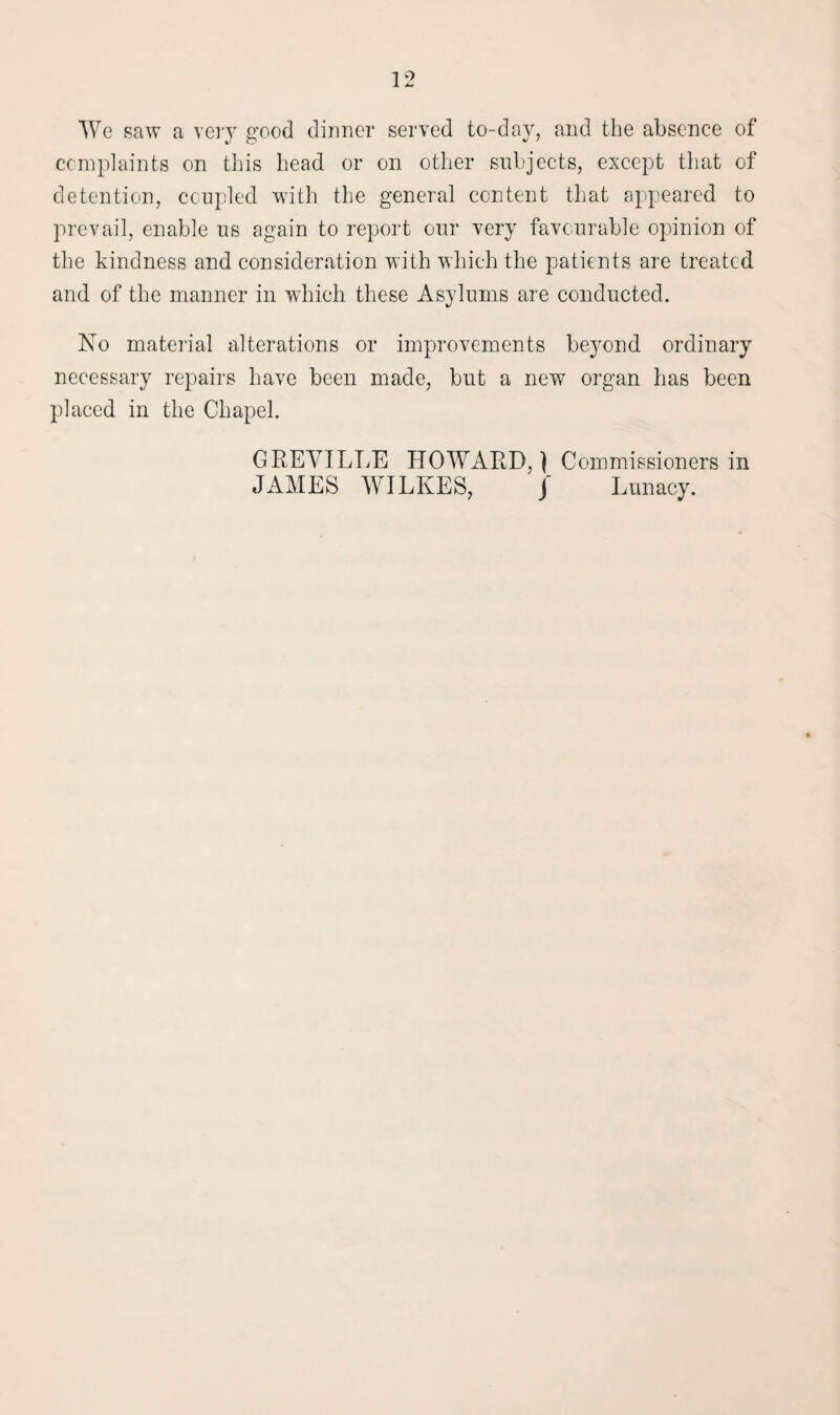 We saw a very good dinner served to-day, and the absence of complaints on this head or on other subjects, except that of detention, coupled with the general content that appeared to prevail, enable us again to report our very favourable opinion of the kindness and consideration with which the patients are treated and of the manner in which these Asylums are conducted. No material alterations or improvements beyond ordinary necessary repairs have been made, but a new organ has been placed in the Chapel. GREVILLE HOWARD,') Commissioners in JAMES WILKES, J Lunacy.