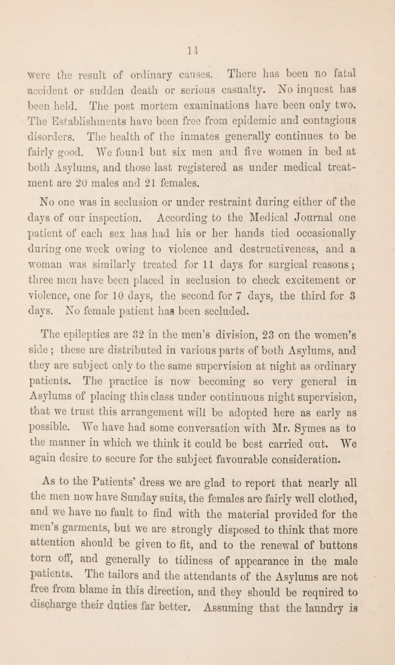 II were the result of ordinary causes. There lias been no fatal accident or sudden death or serious casualty. No inquest has been held. The post mortem examinations have been only two. The Establishments have been free from epidemic and contagious disorders. The health of the inmates generally continues to be fairly good. We found but six men and five women in bed at both Asylums, and those last registered as under medical treat¬ ment are 20 males and 21 females. No one was in seclusion or under restraint during either of the days of our inspection. According to the Medical Journal one patient of each sex has had his or her hands tied occasionally during one week owing to violence and destructiveness, and a woman was similarly treated for 11 days for surgical reasons; three men have been placed in seclusion to check excitement or violence, one for 10 days, the second for 7 days, the third for 3 days. No female patient lias been secluded. The epileptics are 32 in the men’s division, 23 on the women’s side ; these are distributed in various parts of both Asylums, and they are subj ect only to the same supervision at night as ordinary patients. The practice is now becoming so very general in Asylums of placing this class under continuous night supervision, that we trust this arrangement will be adopted here as early as possible. Yvre have had some conversation with Mr. Symes as to the manner in which we think it could be best carried out. We again desire to secure for the subject favourable consideration. As to the Patients’ dress we are glad to report that nearly all the men now have Sunday suits, the females are fairly well clothed, and we have no fault to find with the material provided for the men s garments, but we are strongly disposed to think that more attention should be given to fit, and to the renewal of buttons torn off, and generally to tidiness of appearance in the male patients. The tailors and the attendants of the Asylums are not free from blame in this direction, and they should be required to discharge their duties far better. Assuming that the laundry is