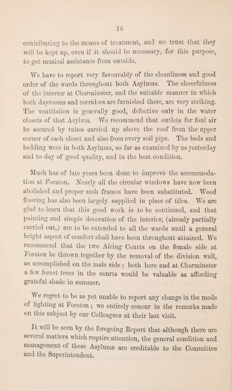 If) contributing to the means of treatment, and we trust that they will be kept up, even if it should be necessary, for this purpose, to get musical assistance from outside. We have to report very favourably of the cleanliness and good order of the wards throughout both Asylums. The cheerfulness of the interior at Charminster, and the suitable manner in which both dayrooms and corridors are furnished there, are very striking. The ventilation is generally good, defective only in the water closets of that Asylum. We recommend that outlets for foul air be secured by tubes carried up above the roof from the upper corner of each closet and also from every soil pipe. The beds and bedding were in both Asylums, so far as examined by us yesterday and to-day of good quality, and in the best condition. Much has of late years been done to improve the accommoda¬ tion at Forston. Nearly all the circular windows have now been abolished and proper sash frames have been substituted. Wood flooring has also been largely supplied in place of tiles. We are glad to learn that this good wTork is to be continued, and that painting and simple decoration of the interior, (already partially earned out,) are to be extended to all the wards until a general bright aspect of comfort shall have been throughout attained. We recommend that the two Airing Courts on the female side at d orston be thrown together by the removal of the division wall, as accomplished on the male side; both here and at Charminster a lew forest trees in the courts would be valuable as affording grateful shade in summer. TV e regret to be as yet unable to report any change in the mode of lighting at Forston; we entirely concur in the remarks made on this subject by our Colleagues at their last visit. It will be seen by the foregoing Report that although there are seveial matters which require attention, the general condition and. management of these Asylums are creditable to the Committee and the Superintendent.