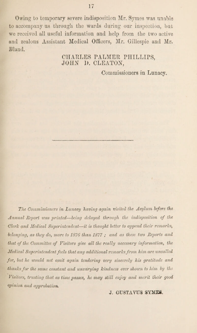 Owing to temporary severe indisposition Mr. Symes was unable to accompany us through the wards during our inspection, but we received all useful information and help from the two active and zealous Assistant Medical Officers, Mr. Gillespie and Mr. Bland. CHARLES PALMER PHILLIPS, JOHN 1). CLEATON, Commissioners in Lunacy. / The Commissioners in Lunacy having again visited the Asylum before the Annual Report icas printed—being delayed through the indisposition of the Cleric and Medical Superintendent—it is thought better to append their remarks, belonging, as they do, more to 1876 than 1877 ; and as these two Reports and that of the Committee of Visitors give all the really necessary information, the Medical Superintendent feels that any additional remarks from him are uncalled for, but he would not omit again tendering very sincerely his gratitude and thanks for the same constant and unvarying kindness ever shown to him by the Visitors, trusting that as tune passes, he may still enjoy and merit their good opinion and approbation.. J. GUSTAYUS SYMES.