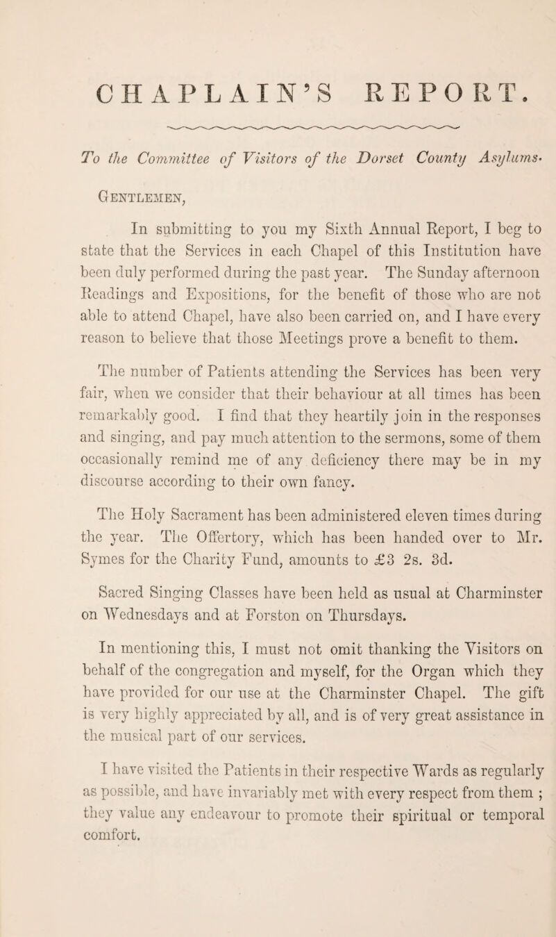 a C H A PLAIN5 S REPORT To the Committee of Visitors of the Dorset County Asylums• Gentlemen, In submitting to you my Sixth Annual Report, I beg to state that the Services in each Chapel of this Institution have been duly performed during the past year. The Sunday afternoon Readings and Expositions, for the benefit of those who are not able to attend Chapel, have also been carried on, and I have every reason to believe that those Meetings prove a benefit to them. The number of Patients attending the Services has been very fair, when we consider that their behaviour at all times has been remarkably good. I find that they heartily join in the responses and singing, and pay much attention to the sermons, some of them occasionally remind me of any deficiency there may be in my discourse according to their own fancy. The Holy Sacrament has been administered eleven times during the year. The Offertory, which has been handed over to Mr. Symes for the Charity Fund, amounts to £3 2s. 3d. Sacred Singing Classes have been held as usual at Charminster on Wednesdays and at Forston on Thursdays. In mentioning this, I must not omit thanking the Visitors on behalf of the congregation and myself, for the Organ which they have provided for our use at the Charminster Chapel. The gift is very highly appreciated by all, and is of very great assistance in the musical part of our services. I have visited the Patients in their respective Wards as regularly as possible, and have invariably met with every respect from them ; they value any endeavour to promote their spiritual or temporal comfort.