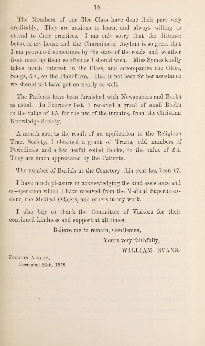 The Members of our Glee Class have done their part very creditably. They are anxious to learn, and always willing to attend to their practices. I am only sorry that the distance between my house and the Charminster Asylum is so great that I am prevented sometimes by the state of the roads and weather from meeting them so often as I should wish. Miss Symes kindly takes much interest in the Class, and accompanies the Glees, Songs, &c., oil the Pianoforte. Had it not been for her assistance we should not have got on nearly so well. The Patients have been furnished with Newspapers and Books as usual. In February last, I received a grant of small Books to the value of £5, for the use of the inmates, from the Christian Knowledge Society.. A month ago, as the result of an application to the Religious Tract Society, I obtained a grant of Tracts, odd numbers of Periodicals, and a few useful soiled Books, to the value of £3. They are much appreciated by the Patients. The number of Burials at the Cemetery this year has been 17. I have much pleasure in acknowledging the kind assistance and co-operation which I have received from the Medical Superinten¬ dent, the Medical Officers, and others in my work. I also beg to thank the Committee of Visitors for their continued kindness and support at all times. Believe me to remain, Gentlemen, Yours very faithfully, WILLIAM EVANS. Forston Asylum, December 26th, 187&