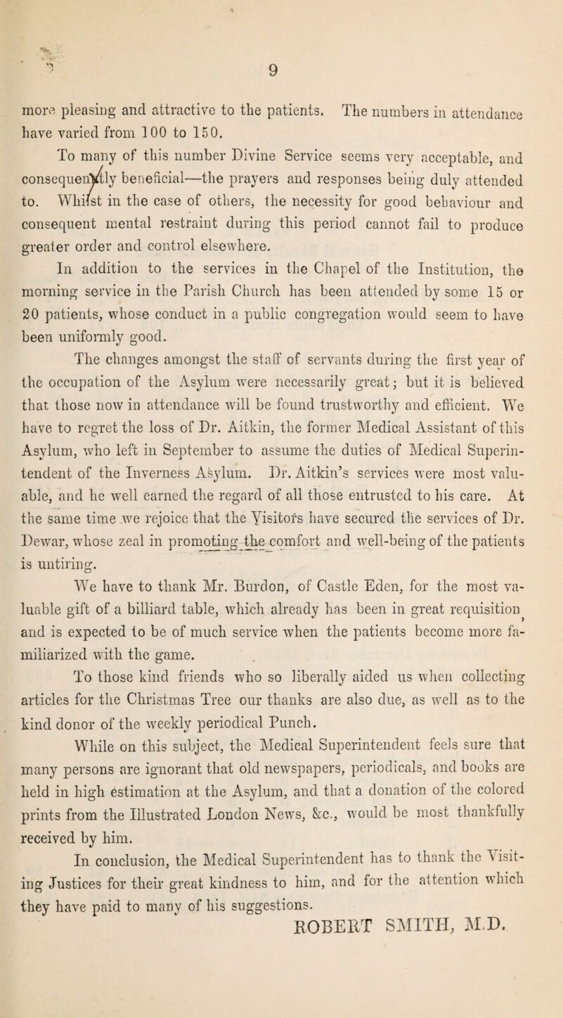 more pleasing and attractive to the patients. The numbers in attendance have varied from 100 to 150. To many of this number Divine Service seems very acceptable, and consequently beneficial—the prayers and responses being duly attended to. Whilst in the case of others, the necessity for good behaviour and consequent mental restraint during this period cannot fail to produce greater order and control elsewhere. In addition to the services in the Chapel of the Institution, the morning service in the Parish Church has been attended by some 15 or 20 patients, whose conduct in a public congregation would seem to have been uniformly good. The changes amongst the staff of servants during the first year of the occupation of the Asylum were necessarily great; but it is believed that those now in attendance will be found trustworthy and efficient. We have to regret the loss of Dr. Aitkin, the former Medical Assistant of this Asylum, who left in September to assume the duties of Medical Superin¬ tendent of the Inverness Asylum. Dr. Aitkin’s services were most valu¬ able, and he well earned the regard of all those entrusted to his care. At the same time we rejoice that the Yisitofs have secured the services of Dr. Dewar, whose zeal in promoting the comfort and well-being of the patients is untiring. We have to thank Mr. Burdon, of Castle Eden, for the most va¬ luable gift of a billiard table, which already has been in great requisition and is expected to be of much service when the patients become more fa¬ miliarized with the game. To those kind friends who so liberally aided us when collecting articles for the Christmas Tree our thanks are also due, as well as to the kind donor of the weekly periodical Punch. While on this subject, the Medical Superintendent feels sure that many persons are ignorant that old newspapers, periodicals, and books are held in high estimation at the Asylum, and that a donation of the colored prints from the Illustrated London News, &c., would be most thankfully received by him. In conclusion, the Medical Superintendent has to thank the \ isit- ing Justices for their great kindness to him, and for the attention which they have paid to manv of his suggestions. ROBERT SMITH, M.D.