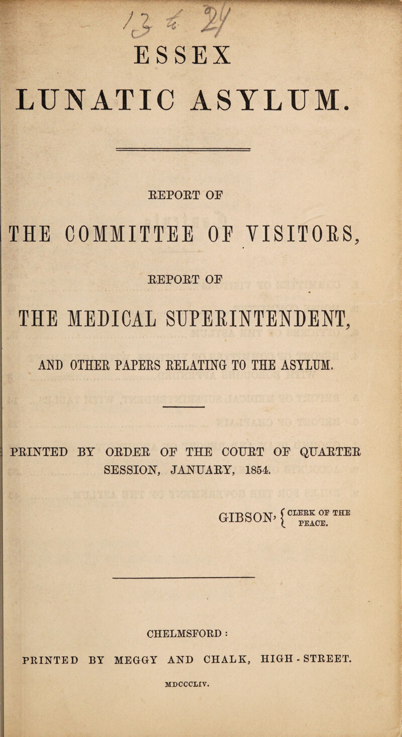 ESSEX LUNATIC ASYLUM. REPORT OE THE COMMITTEE OE VISITORS, REPORT OE THE MEDICAL SUPERINTENDENT, AND OTHER PAPERS RELATING- TO THE ASYLUM. PRINTED BY ORDER OE THE COURT OF QUARTER SESSION, JANUARY, 1854. GIBSON^ CL™THE CHELMSFORD : PRINTED BY MEGGY AND CHALK, HIGH-STREET. MDCCCLIV.