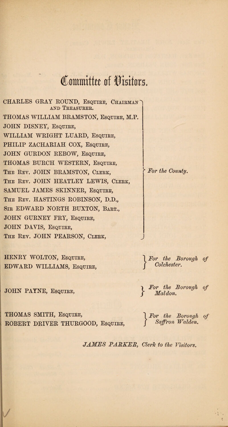 Committee of Visitors, CHARLES GRAY ROUND, Esquire, Chairman^) and Treasurer. THOMAS WILLIAM BRAMSTON, Esquire, M.P. JOHN DISNEY, Esquire, WILLIAM WRIGHT LUARD, Esquire, PHILIP ZACHARIAH COX, Esquire, JOHN GURDON REBOW, Esquire, THOMAS BURCH WESTERN, Esquire, The Rey. JOHN BRAMSTON, Clerk, The Rey. JOHN HEATLEY LEWIS, Clerk, SAMUEL JAMES SKINNER, Esquire, The Rey. HASTINGS ROBINSON, D.D., Sir EDWARD NORTH BUXTON, Bart., JOHN GURNEY FRY, Esquire, JOHN DAYIS, Esquire, The Rey. JOHN PEARSON, Clerk, r“ For the County. HENRY WOLTON, Esquire, EDWARD WILLIAMS, Esquire, }For the Borough of Colchester. JOHN PAYNE, Esquire, }For the Borough of Mol don. THOMAS SMITH, Esquire, ROBERT DRIVER THURGOOD, Esquire, 1 For the Borough of J Saffron Walden. JAMFS PABKFB, Cleric to the Visitors.