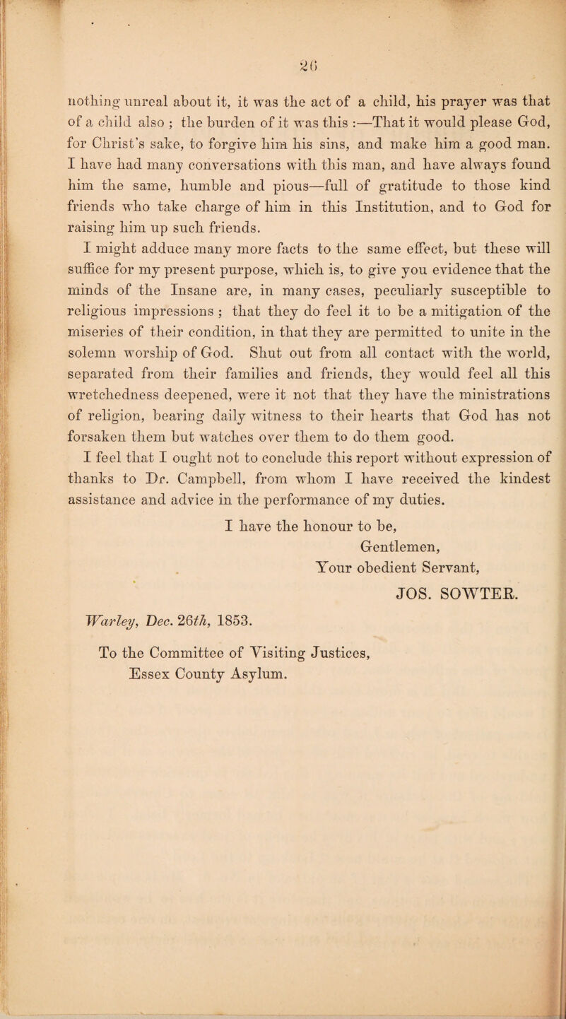 2 G nothing unreal about it, it was the act of a child, his prayer was that of a child also ; the burden of it was this :—That it would please God, for Christ’s sake, to forgive him his sins, and make him a good man. I have had many conversations with this man, and have always found him the same, humble and pious—full of gratitude to those kind friends who take charge of him in this Institution, and to God for raising him up such friends. I might adduce many more facts to the same effect, but these will suffice for my present purpose, which is, to give you evidence that the minds of the Insane are, in many cases, peculiarly susceptible to religious impressions ; that they do feel it to be a mitigation of the miseries of their condition, in that they are permitted to unite in the solemn worship of God. Shut out from all contact with the world, separated from their families and friends, they would feel all this wretchedness deepened, were it not that they have the ministrations of religion, bearing daily witness to their hearts that God has not forsaken them but watches over them to do them good. I feel that I ought not to conclude this report without expression of thanks to Dr. Campbell, from whom I have received the kindest assistance and advice in the performance of my duties. I have the honour to be, Gentlemen, Your obedient Servant, JOS. SOWTER. Warley, Dec. 26th, 1853. To the Committee of Visiting Justices, Essex County Asylum.