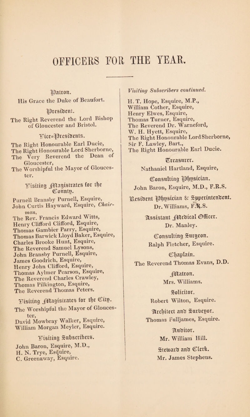 OFFICERS FOR THE YEAR. patron. His Grace the Duke of Beaufort, ^resibcnt. The Right Reverend the Lord Bishop of Gloucester and Bristol. !%£=!£ resibents. The Right Honourable Earl Ducie, The Right Honourable Lord Sherborne, The Very Reverend the Dean of Gloucester, The Worshipful the Mayor of Glouces¬ ter. Uisiting JFlagistrates for ti)c County. Purnell Bransby Purnell, Esquire, John Curtis Hayward, Esquire, Chair¬ man, The Rev. Francis Edward Witts, Henry Clifford Clifford, Esquire, Thomas Gambier Parry, Esquire, Thomas Barwick Lloyd Baker, Esquiie, Charles Brooke Hunt, Esquire, The Reverend Samuel Lysons, John Bransby Purnell, Esquire, James Goodrich, Esquire, Henry John Clifford, Esquire, Thomas Aylmer Pearson, Esquire, The Reverend Charles Crawley, Thomas Pilkington, Esquire, The Reverend Thomas Peters. Uisiting JWagislratcs for tl)c CHtn. The Worshipful the Mayor of Glouces¬ ter, David Mowbray Walker, Esquire, William Morgan Meyler, Esquire. Uisiting Subscribers. John Baron, Esquire, M.D., H. N. Trye, Esquire, C. Greenaway, Esquire. Visiting Subscribers continued. FI. T. Hope, Esquire, M.P., William Cother, Esquire, Henry Elwes, Esquire, Thomas Turner, Esquire, The Reverend Dr. Warneford, W. H. Hyett, Esquire, The Right Honourable Lord Sherborne, Sir F. Lawley, Bart., The Right Honourable Earl Ducie. treasurer. Nathaniel Hartland, Esquire, Consulting Musician. John Baron, Esquire, M.D., F.R.S. TUsibcnt IBlpjsictan fc Supcrintenbcnt. Dr. Williams, F.H-S. Assistant JHcbical Officer. Dr. Manley. Consulting Surgeon. Ralph Fletcher, Esquire. Cl)aplain. The Reverend Thomas Evans, D.D. JHatron. Mrs. Williams. Solicitor. Robert Wilton, Esquire. ^refitted anb Surbenor. Thomas Fulljames, Esquire. ^lubitor. Mr. WTilliam Hill. Stetoarb anb Clerk. Mr. James Stephens.