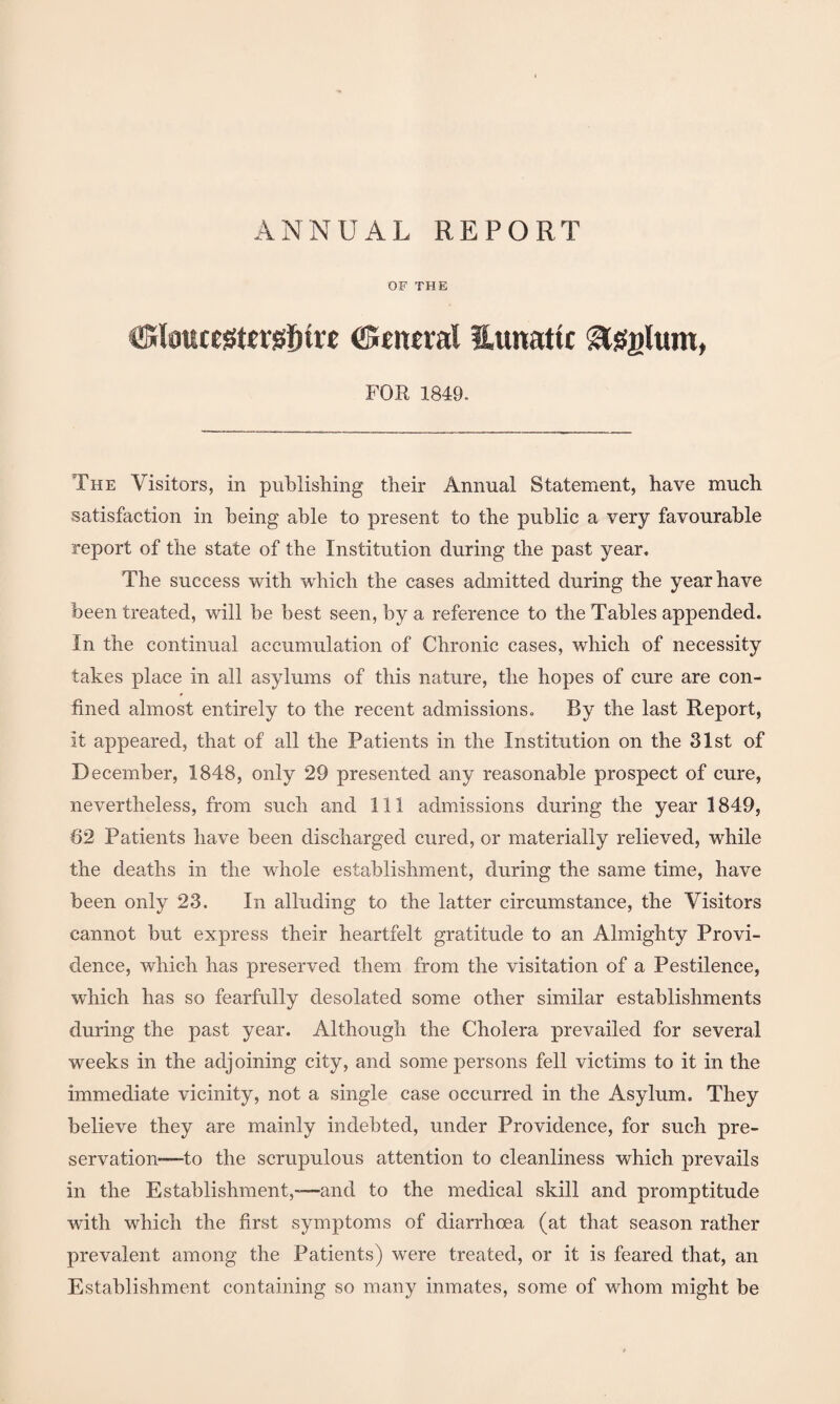 ANNUAL REPORT OF THE ©eiwral Uunattc gtssglum, FOR 1849. The Visitors, in publishing their Annual Statement, have much satisfaction in being able to present to the public a very favourable report of the state of the Institution during the past year. The success with which the cases admitted during the year have been treated, will be best seen, by a reference to the Tables appended. In the continual accumulation of Chronic cases, which of necessity takes place in all asylums of this nature, the hopes of cure are con¬ fined almost entirely to the recent admissions. By the last Report, it appeared, that of all the Patients in the Institution on the 31st of December, 1848, only 29 presented any reasonable prospect of cure, nevertheless, from such and 111 admissions during the year 1849, 62 Patients have been discharged cured, or materially relieved, while the deaths in the whole establishment, during the same time, have been only 23. In alluding to the latter circumstance, the Visitors cannot but express their heartfelt gratitude to an Almighty Provi¬ dence, which has preserved them from the visitation of a Pestilence, wrhich has so fearfully desolated some other similar establishments during the past year. Although the Cholera prevailed for several weeks in the adjoining city, and some persons fell victims to it in the immediate vicinity, not a single case occurred in the Asylum. They believe they are mainly indebted, under Providence, for such pre¬ servation—to the scrupulous attention to cleanliness which prevails in the Establishment,—and to the medical skill and promptitude with which the first symptoms of diarrhoea (at that season rather prevalent among the Patients) were treated, or it is feared that, an Establishment containing so many inmates, some of whom might be