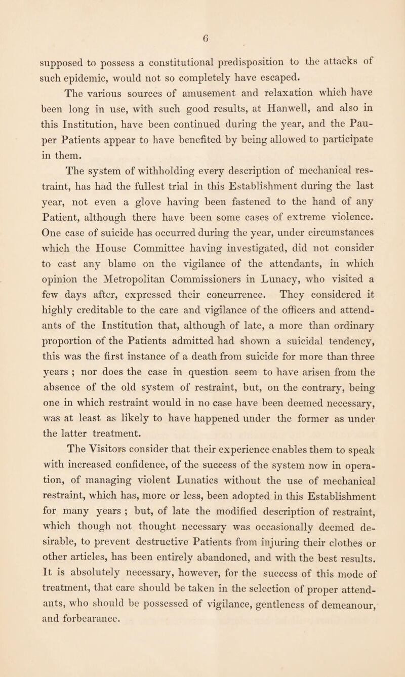 supposed to possess a constitutional predisposition to the attacks of such epidemic, would not so completely have escaped. The various sources of amusement and relaxation which have been long in use, with such good results, at Hanwell, and also in this Institution, have been continued during the year, and the Pau¬ per Patients appear to have benefited by being allowed to participate in them. The system of withholding every description of mechanical res¬ traint, has had the fullest trial in this Establishment during the last year, not even a glove having been fastened to the hand of any Patient, although there have been some cases of extreme violence. One case of suicide has occurred during the year, under circumstances which the House Committee having investigated, did not consider to cast any blame on the vigilance of the attendants, in which opinion the Metropolitan Commissioners in Lunacy, who visited a few days after, expressed their concurrence. They considered it highly creditable to the care and vigilance of the officers and attend¬ ants of the Institution that, although of late, a more than ordinary proportion of the Patients admitted had shown a suicidal tendency, this was the first instance of a death from suicide for more than three years ; nor does the case in question seem to have arisen from the absence of the old system of restraint, but, on the contrary, being one in which restraint would in no case have been deemed necessary, was at least as likely to have happened under the former as under the latter treatment. The Visitors consider that their experience enables them to speak with increased confidence, of the success of the system now in opera¬ tion, of managing violent Lunatics without the use of mechanical restraint, which has, more or less, been adopted in this Establishment for many years ; but, of late the modified description of restraint, which though not thought necessary was occasionally deemed de¬ sirable, to prevent destructive Patients from injuring their clothes or other articles, has been entirely abandoned, and with the best results. It is absolutely necessary, however, for the success of this mode of treatment, that care should be taken in the selection of proper attend¬ ants, who should be possessed of vigilance, gentleness of demeanour, and forbearance.