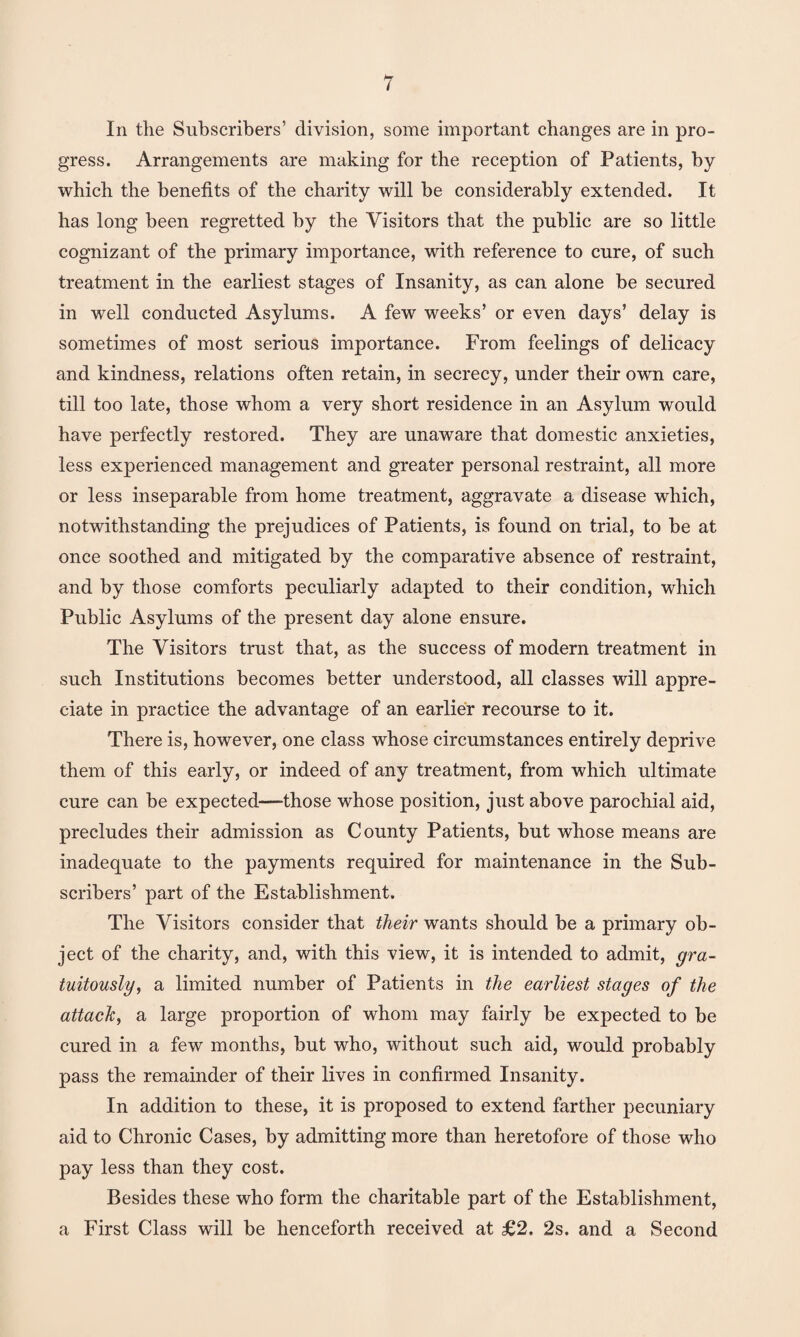 In the Subscribers’ division, some important changes are in pro¬ gress. Arrangements are making for the reception of Patients, by which the benefits of the charity will be considerably extended. It has long been regretted by the Visitors that the public are so little cognizant of the primary importance, with reference to cure, of such treatment in the earliest stages of Insanity, as can alone be secured in well conducted Asylums. A few weeks’ or even days’ delay is sometimes of most serious importance. From feelings of delicacy and kindness, relations often retain, in secrecy, under their own care, till too late, those whom a very short residence in an Asylum would have perfectly restored. They are unaware that domestic anxieties, less experienced management and greater personal restraint, all more or less inseparable from home treatment, aggravate a disease which, notwithstanding the prejudices of Patients, is found on trial, to be at once soothed and mitigated by the comparative absence of restraint, and by those comforts peculiarly adapted to their condition, which Public Asylums of the present day alone ensure. The Visitors trust that, as the success of modern treatment in such Institutions becomes better understood, all classes will appre¬ ciate in practice the advantage of an earlier recourse to it. There is, however, one class whose circumstances entirely deprive them of this early, or indeed of any treatment, from which ultimate cure can be expected—those whose position, just above parochial aid, precludes their admission as County Patients, but whose means are inadequate to the payments required for maintenance in the Sub¬ scribers’ part of the Establishment. The Visitors consider that their wants should be a primary ob¬ ject of the charity, and, with this view, it is intended to admit, gra¬ tuitously, a limited number of Patients in the earliest stages of the attach, a large proportion of whom may fairly be expected to be cured in a few months, but who, without such aid, would probably pass the remainder of their lives in confirmed Insanity. In addition to these, it is proposed to extend farther pecuniary aid to Chronic Cases, by admitting more than heretofore of those who pay less than they cost. Besides these who form the charitable part of the Establishment, a First Class will be henceforth received at £2. 2s. and a Second