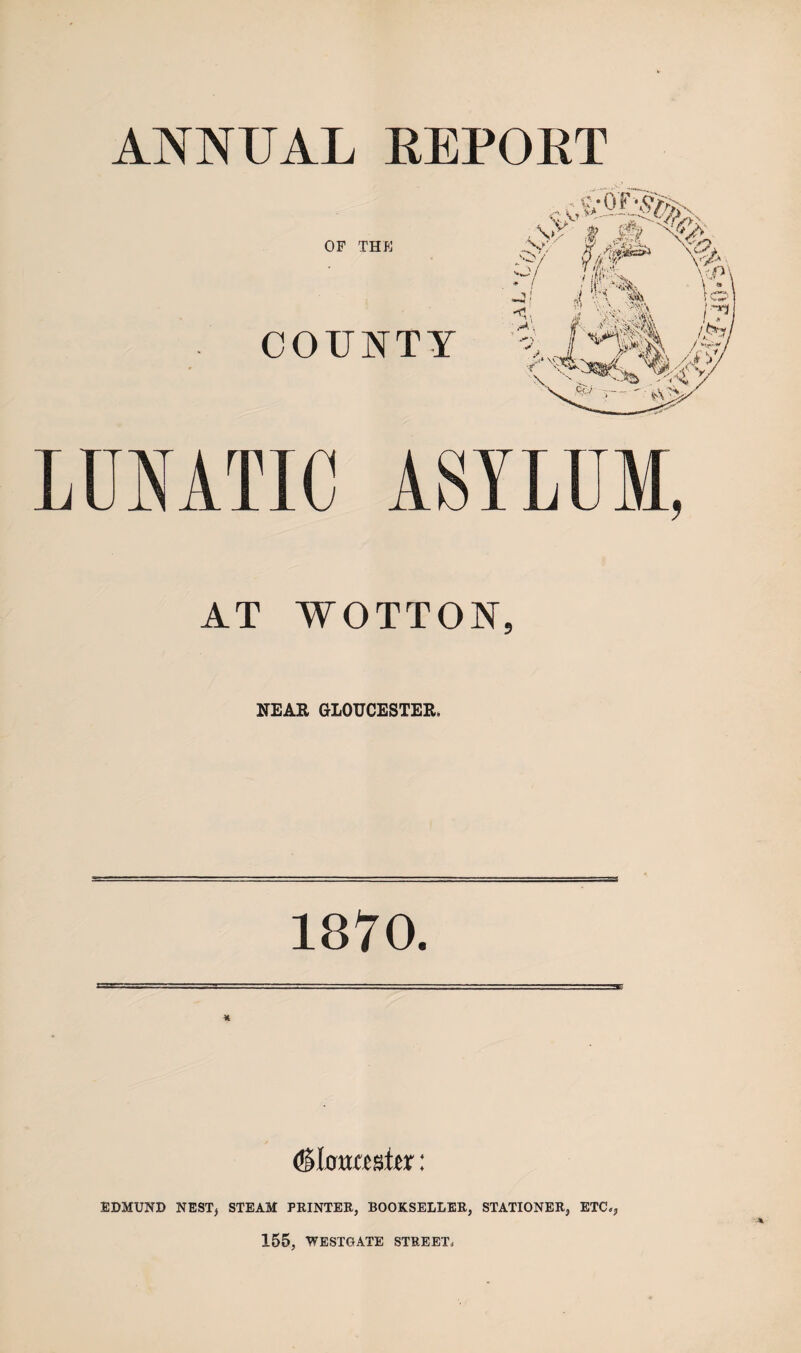ANNUAL EEPOKT OF THE COUNTY LUNATIC ASYLUM, AT YVOTTON, NEAR GLOUCESTER. 1870. (Sloucater: EDMUND NEST, STEAM PRINTER, BOOKSELLER, STATIONER, ETC., 155, WESTGATE STREET.