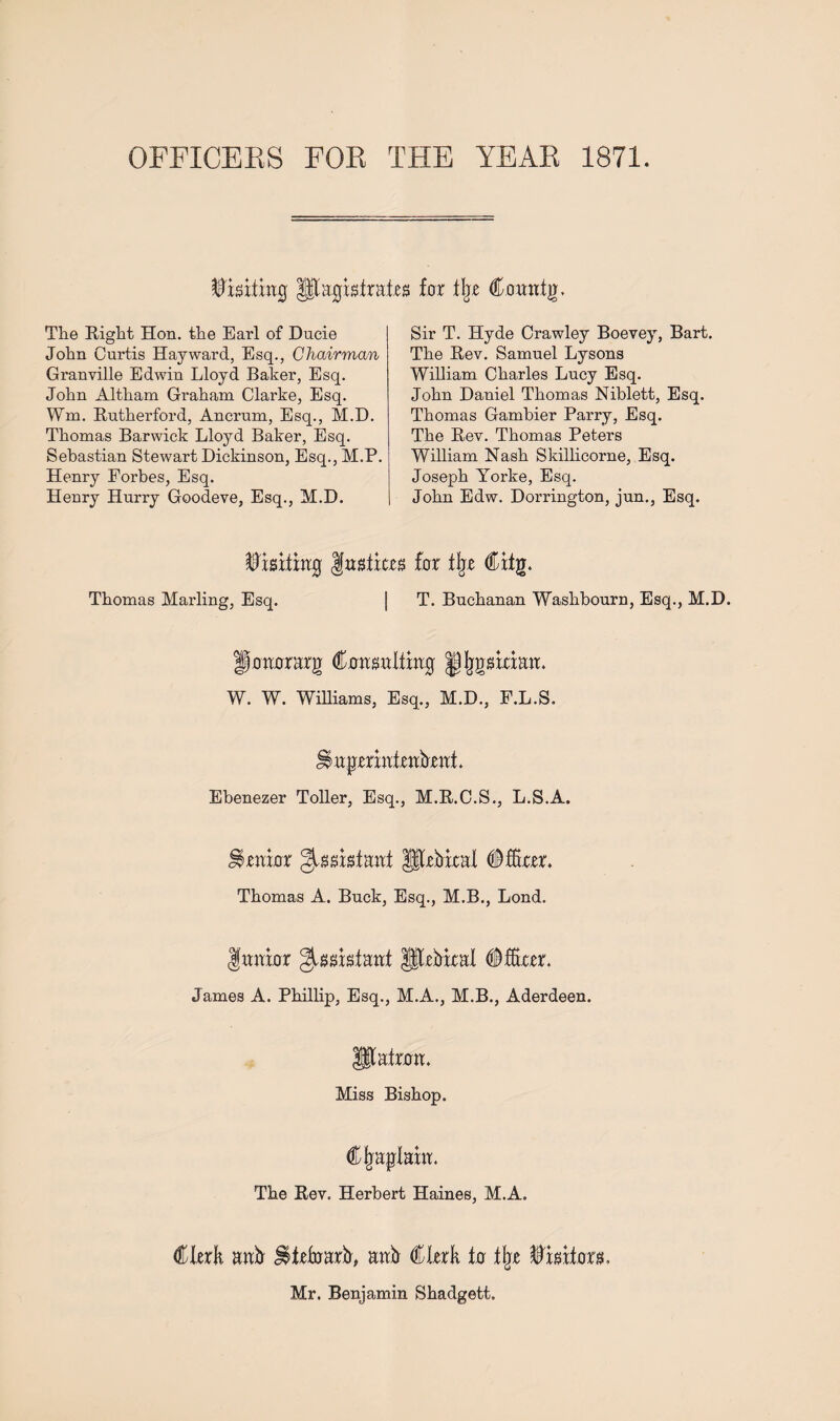 OFFICERS FOR THE YEAR 1871. ©jsitrag Magistrates for tip Cowitjr. The Right Hon. the Earl of Ducie John Curtis Hayward, Esq., Chairman Granville Edwin Lloyd Baker, Esq. John Altham Graham Clarke, Esq. Wm. Rutherford, Ancrum, Esq., M.D. Thomas Barwick Lloyd Baker, Esq. Sebastian Stewart Dickinson, Esq., M.P. Henry Forbes, Esq. Henry Hurry Goodeve, Esq., M.D. Sir T. Hyde Crawley Boevey, Bart. The Rev. Samuel Lysons William Charles Lucy Esq. John Daniel Thomas Niblett, Esq. Thomas Gambier Parry, Esq. The Rev. Thomas Peters William Nash Skillicorne, Esq. Joseph Yorke, Esq. John Edw. Dorrington, jun., Esq. Wi&xtixiQ :m far % €itg. Thomas Marling, Esq. | T. Buchanan Washbourn, Esq., M.D. gorarrarg (tasultiag Jjjjgaraatt. W. W. Williams, Esq., M.D., F.L.S. Ebenezer Toller, Esq., M.R.C.S., L.S.A. imar JJIhebical (Mm. Thomas A. Buck, Esq., M.B., Lond. ftmicrr ^asistant JSfebxcal #far. James A. Phillip, Esq., M.A., M.B., Aderdeen. llatam. Miss Bishop. Cjiaplam. The Rev. Herbert Haines, M.A. €kxh aafr Utefoarfr, anb €kxk la % imtom Mr. Benjamin Shadgett.