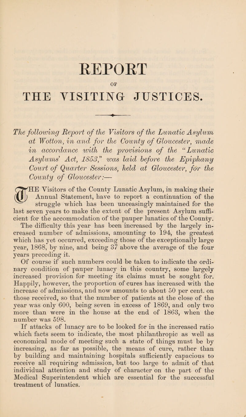 REPORT OF THE YISITING JUSTICES. ♦ The following Report of the Visitors of the Lunatic Asylum at Wotton, in and for the County of Gloucester, made in accordance with the provisions of the “ Lunatic Asylums’ Act, 1853was laid before the Epiphany Court of Quarter Sessions, held at Gloucester, for the County of Gloucester:— (^VHE Visitors of the County Lunatic Asylum, in making their (til) Annual Statement, have to report a continuation of the struggle which has been unceasingly maintained for the last seven years to make the extent of the present Asylum suffi¬ cient for the accommodation of the pauper lunatics of the County. The difficulty this year has been increased by the largely in¬ creased number of admissions, amounting to 194, the greatest which has yet occurred, exceeding those of the exceptionally large year, 1868, by nine, and being 37 above the average of the four years preceding it. Of course if such numbers could be taken to indicate the ordi¬ nary condition of pauper lunacy in this country, some largely increased provision for meeting its claims must be sought for. Happily, however, the proportion of cures has increased with the increase of admissions, and now amounts to about 50 per cent, on those received, so that the number of patients at the close of the year was only 600, being seven in excess of 1869, and only two more than were in the house at the end of 1863, when the number was 598. If attacks of lunacy are to be looked for in the increased ratio which facts seem to indicate, the most philanthropic as well as economical mode of meeting such a state of things must be by increasing, as far as possible, the means of cure, rather than by building and maintaining hospitals sufficiently capacious to receive all requiring admission, but too large to admit of that individual attention and study of character on the part of the Medical Superintendent which are essential for the successful treatment of lunatics.