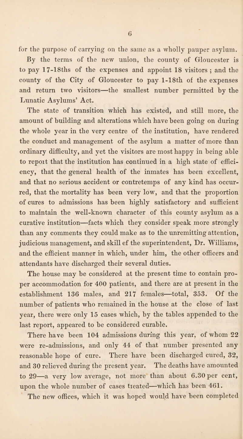 for the purpose of carrying on the same as a wholly pauper asylum. By the terms of the new union, the county of Gloucester is to pay 17-18ths of the expenses and appoint 18 visitors ; and the county of the City of Gloucester to pay 1-18th of the expenses and return two visitors—the smallest number permitted by the Lunatic Asylums’ Act. The state of transition which has existed, and still more, the amount of building and alterations which have been going on during the whole year in the very centre of the institution, have rendered the conduct and management of the asylum a matter of more than ordinary difficulty, and yet the visitors are most happy in being able to repoit that the institution has continued in a high state of effici¬ ency, that the general health of the inmates has been excellent, and that no serious accident or contretemps of any kind has occur¬ red, that the mortality has been very low, and that the proportion of cures to admissions has been highly satisfactory and sufficient to maintain the well-known character of this county asylum as a curative institution—facts which they consider speak more strongly than any comments they could make as to the unremitting attention, judicious management, and skill ef the superintendent, Dr. Williams, and the efficient manner in which, under him, the other officers and attendants have discharged their several duties. The house may be considered at the present time to contain pro¬ per accommodation for 400 patients, and there are at present in the establishment 136 males, and 217 females—total, 353. Of the number of patients who remained in the house at the close of last year, there were only 15 cases which, by the tables appended to the last report, appeared to be considered curable. There have been 104 admissions during this year, of whom 22 were re-admissions, and only 44 of that number presented any reasonable hope of cure. There have been discharged cured, 32, and 30 relieved during the present year. The deaths have amounted to 29—a very low average, not more than about 6.30 per cent, upon the whole number of cases tieated—which has been 461. The new offices, which it was hoped would have been completed