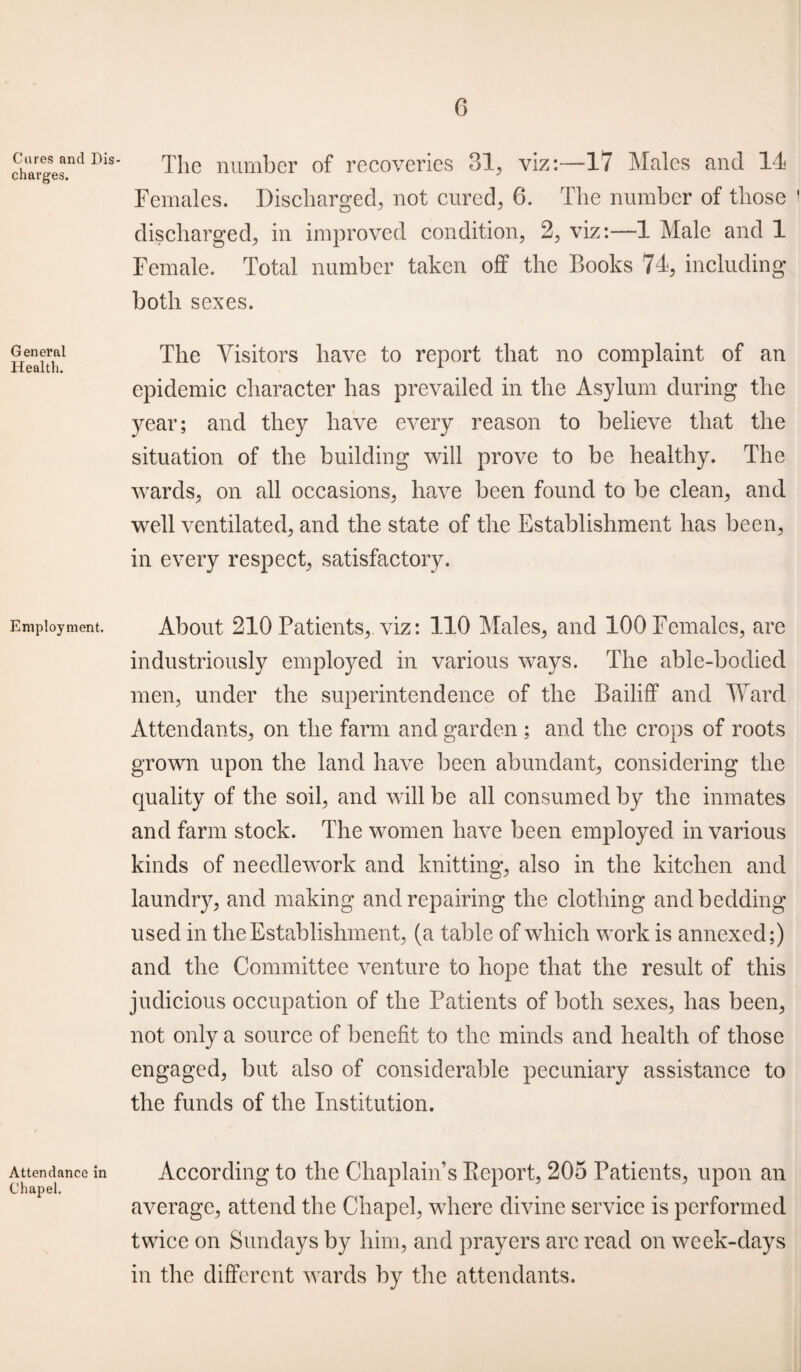 Cures and Dis¬ charges. The number of recoveries 31, viz:—17 Males and 14 Females. Discharged, not cured, 6. The number of those discharged, in improved condition, 2, viz:—1 Male and 1 Female. Total number taken off the Books 74, including both sexes. Genera1 The Visitors have to report that no complaint of an 11 ealtli. epidemic character has prevailed in the Asylum during the year; and they have every reason to believe that the situation of the building will prove to be healthy. The wards, on all occasions, have been found to be clean, and well ventilated, and the state of the Establishment has been, in every respect, satisfactory. Employment. About 210 Patients,, viz: 110 Males, and 100 Females, are industriously employed in various ways. The able-bodied men, under the superintendence of the Bailiff and Ward Attendants, on the farm and garden ; and the crops of roots grown upon the land have been abundant, considering the quality of the soil, and will be all consumed by the inmates and farm stock. The women have been employed in various kinds of needlework and knitting, also in the kitchen and laundry, and making and repairing the clothing and bedding used in the Establishment, (a table of which work is annexed;) and the Committee venture to hope that the result of this judicious occupation of the Patients of both sexes, has been, not only a source of benefit to the minds and health of those engaged, but also of considerable pecuniary assistance to the funds of the Institution. Attendance in According to the Chaplain’s Report, 205 Patients, upon an average, attend the Chapel, where divine service is performed twice on Sundays by him, and prayers are read on week-days in the different wards by the attendants.