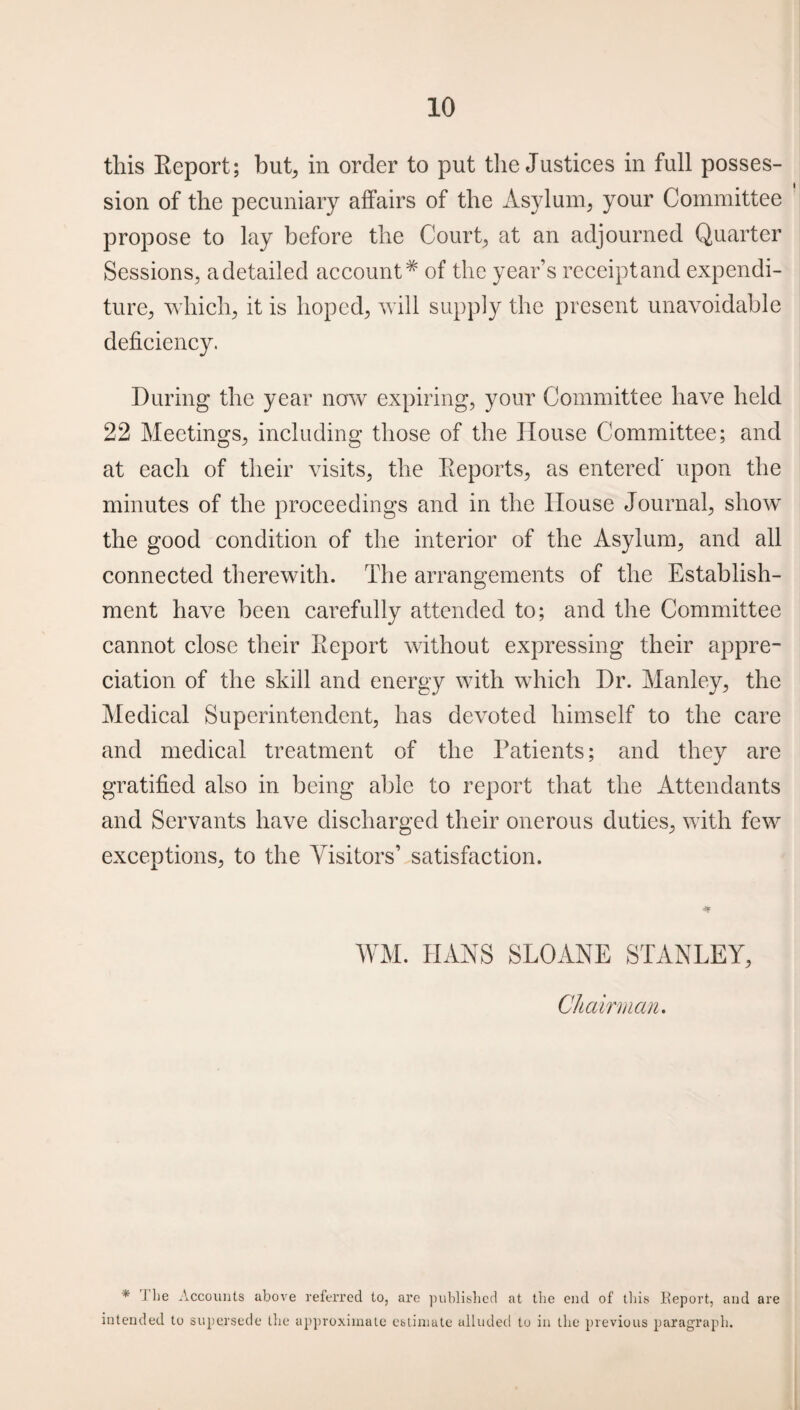 this Report; but, in order to put the Justices in full posses¬ sion of the pecuniary affairs of the Asylum, your Committee propose to lay before the Court, at an adjourned Quarter Sessions, a detailed account* of the year’s receipt and expendi¬ ture, which, it is hoped, will supply the present unavoidable deficiency. During the year now expiring, your Committee have held 22 Meetings, including those of the House Committee; and at each of their visits, the Reports, as entered' upon the minutes of the proceedings and in the House Journal, show the good condition of the interior of the Asylum, and all connected therewith. The arrangements of the Establish¬ ment have been carefully attended to; and the Committee cannot close their Report without expressing their appre¬ ciation of the skill and energy with which Dr. Manley, the Medical Superintendent, has devoted himself to the care and medical treatment of the Patients; and they are gratified also in being able to report that the Attendants and Servants have discharged their onerous duties, with few exceptions, to the Visitors’ satisfaction. WM. HANS SLOANE STANLEY, Chairman. * 1 lie Accounts above referred to, are published at the end of this Report, and are intended to supersede the approximate estimate alluded to in the previous paragraph.