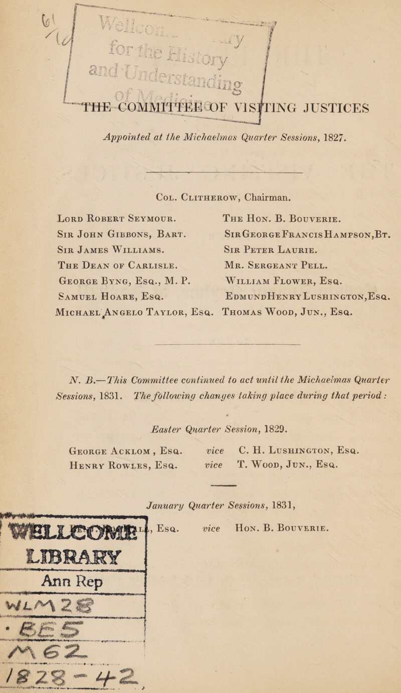 T |. V V C f.r> t- I v <i ; s v~ J ana ( ; A ^ I i ft r jfot* >4: (? Vf >4. .s1 ^THE COMMITTEE OF VISITING JUSTICES Appointed at the Michaelmas Quarter Sessions, 1827. Col. Clitherow, Chairman. Lord Robert Seymour. Sir John Gibbons, Bart. Sir James Williams. The Dean of Carlisle. George Byng, Esq., M. P. Samuel Hoare, Esq. Michael Angelo Taylor, Esq. The Hon. B. Bouverie. Sir George Francis Hampson,Bt. Sir Peter Laurie. Mr. Sergeant Pell. William Flower, Esq. EdmundHenryLushington,Esq. Thomas Wood, Jun., Esq. N. B.—This Committee continued to act until the Michaelmas Quarter Sessions, 1831. The following changes taking place during that period: Easter Quarter Session, 1829. George Acklom , Esq. vice C. H. Lushington, Esq. Henry Rowles, Esq. vice T. Wood, Jun., Esq. January Quarter Sessions, 1831, l1, Esq. vice Hon. B. Bouverie. Arm Rep 2 fim* w***. M ez. .... • * V* * - - / 8 2$j»