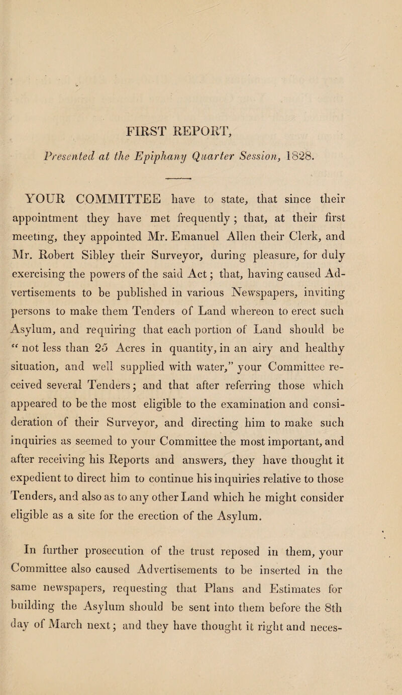 FIRST REPORT, Presented at the Epiphany Quarter Session, 1828. YOUR COMMITTEE have to state, that since their appointment they have met frequently ; that, at their first meeting, they appointed Mr. Emanuel Allen their Clerk, and Mr. Robert Sibley their Surveyor, during pleasure, for duly exercising the powers of the said Act; that, having caused Ad¬ vertisements to be published in various Newspapers, inviting persons to make them Tenders of Land whereon to erect such Asylum, and requiring that each portion of Land should be  not less than 25 Acres in quantity, in an airy and healthy situation, and well supplied with water,” your Committee re¬ ceived several Tenders; and that after referring those which appeared to be the most eligible to the examination and consi¬ deration of their Surveyor, and directing him to make such inquiries as seemed to your Committee the most important, and after receiving his Reports and answers, they have thought it expedient to direct him to continue his inquiries relative to those Tenders, and also as to any other Land which he might consider eligible as a site for the erection of the Asylum. In further prosecution of the trust reposed in them, your Committee also caused Advertisements to be inserted in the same newspapers, requesting that Plans and Estimates for building the Asylum should be sent into them before the 8th day of March next; and they have thought it right and neces-