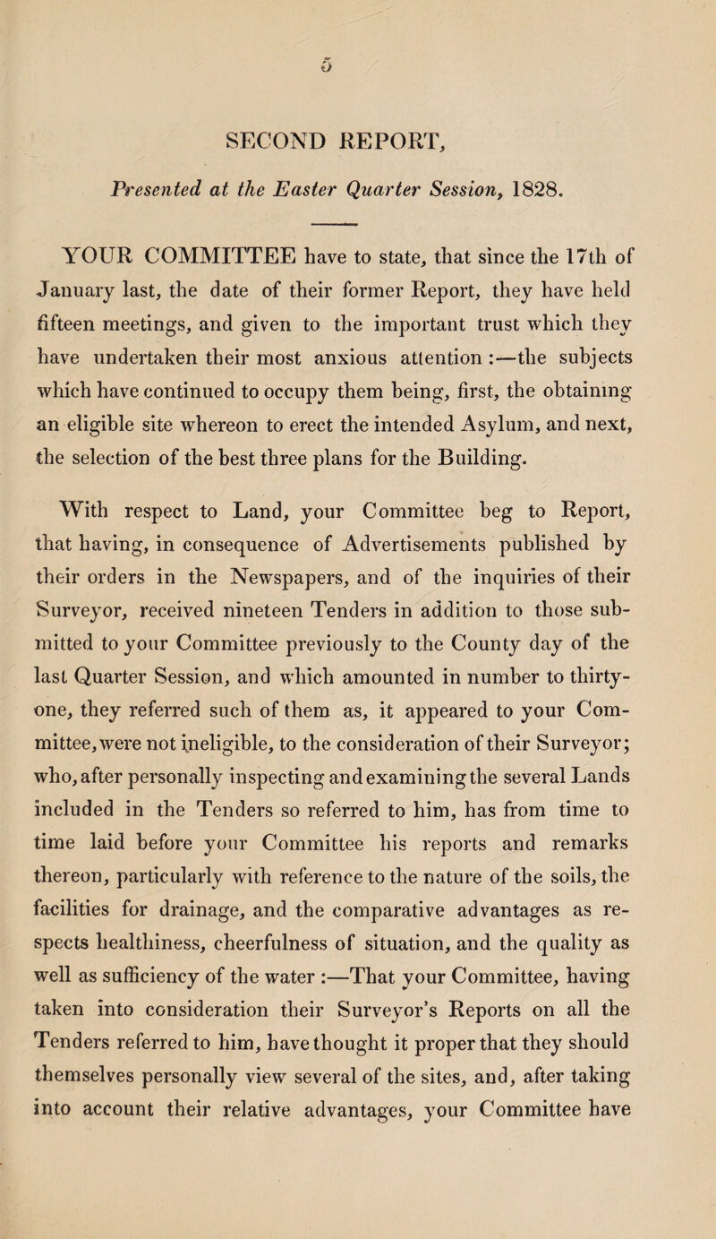 SECOND REPORT, Presented at the Easter Quarter Session, 1828. YOUR COMMITTEE have to state, that since the 17th of January last, the date of their former Report, they have held fifteen meetings, and given to the important trust which they have undertaken their most anxious attention :—the subjects which have continued to occupy them being, first, the obtaining an eligible site whereon to erect the intended Asylum, and next, the selection of the best three plans for the Building. With respect to Land, your Committee beg to Report, that having, in consequence of Advertisements published by their orders in the Newspapers, and of the inquiries of their Surveyor, received nineteen Tenders in addition to those sub¬ mitted to your Committee previously to the County day of the last Quarter Session, and which amounted in number to thirty- one, they referred such of them as, it appeared to your Com¬ mittee, were not ineligible, to the consideration of their Surveyor; who, after personally inspecting and examining the several Lands included in the Tenders so referred to him, has from time to time laid before your Committee his reports and remarks thereon, particularly with reference to the nature of the soils, the facilities for drainage, and the comparative advantages as re¬ spects healthiness, cheerfulness of situation, and the quality as well as sufficiency of the water :—That your Committee, having taken into consideration their Surveyor’s Reports on all the Tenders referred to him, have thought it proper that they should themselves personally view several of the sites, and, after taking into account their relative advantages, your Committee have