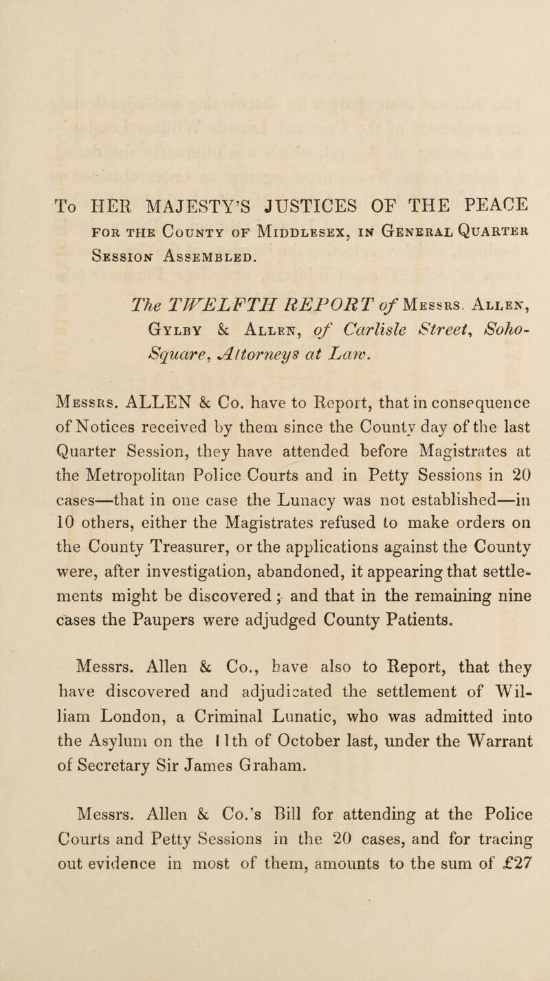 To HER MAJESTY’S JUSTICES OF THE PEACE for the County of Middlesex, in General Quarter Session Assembled. The TWELFTH REPORT of Messrs. Allen, Gylby k Allen, of Carlisle Street, Soho- Square, Attorneys at Law. Messrs. ALLEN k Co. have to Report, that in consequence of Notices received by them since the County day of the last Quarter Session, they have attended before Magistrates at the Metropolitan Police Courts and in Petty Sessions in 20 cases—that in one case the Lunacy was not established—in 10 others, either the Magistrates refused to make orders on the County Treasurer, or the applications against the County were, after investigation, abandoned, it appearing that settle¬ ments might be discovered ; and that in the remaining nine cases the Paupers were adjudged County Patients. Messrs. Allen k Co., have also to Report, that they have discovered and adjudicated the settlement of Wil¬ liam London, a Criminal Lunatic, who was admitted into the Asylum on the 11th of October last, under the Warrant of Secretary Sir James Graham. Messrs. Allen k Co.’s Bill for attending at the Police Courts and Petty Sessions in the 20 cases, and for tracing out evidence in most of them, amounts to the sum of £27
