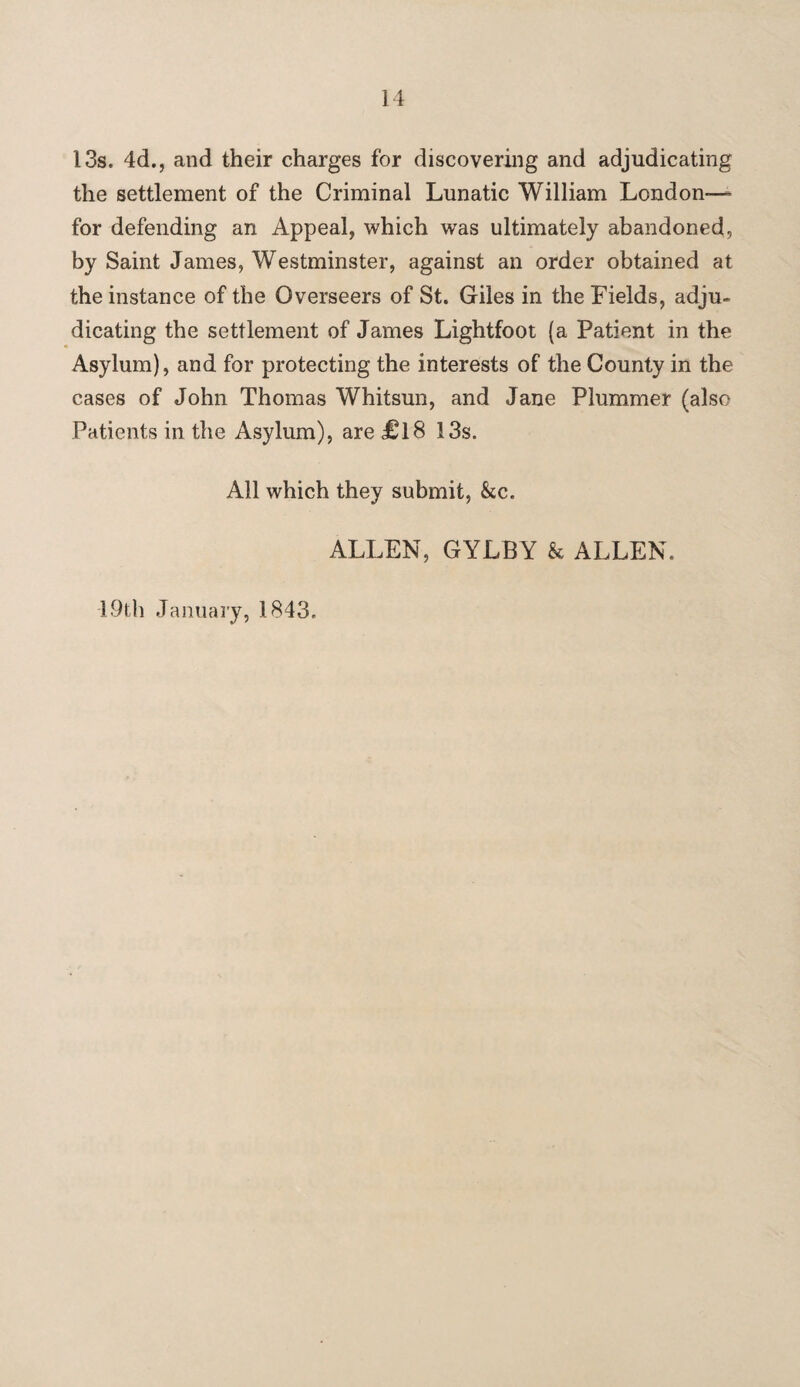 13s. 4d., and their charges for discovering and adjudicating the settlement of the Criminal Lunatic William London— for defending an Appeal, which was ultimately abandoned, by Saint James, Westminster, against an order obtained at the instance of the Overseers of St. Giles in the Fields, adju¬ dicating the settlement of James Lightfoot (a Patient in the Asylum), and for protecting the interests of the County in the cases of John Thomas Whitsun, and Jane Plummer (also Patients in the Asylum), are £18 13s. All which they submit, &c. ALLEN, GYLBY & ALLEN. 19th January, 1843.