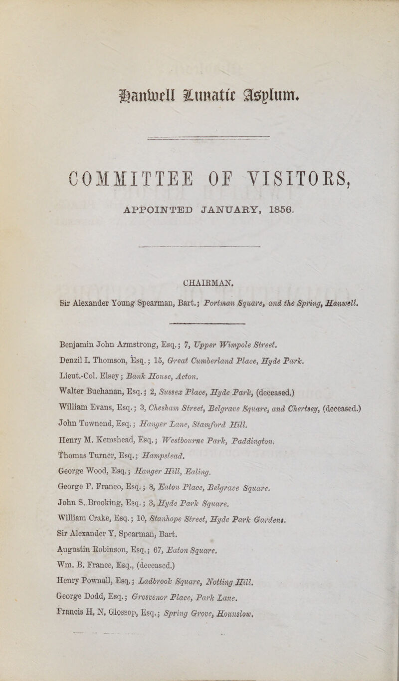 anluell iCnnatic agplum. COMMITTEE OE VISITOES, APPOINTED JANUAKY, 1856. CHAIEMAN. Sir Alexander Young Spearman, Bart.; Fortmm Square, and the Spring, Manwelt. Benjamin John Armstrong, Esq.; 7, Upper Wimpole Street, Denzil I. Thomson, Esq.; 15, 0-reat Cumberland Place, Syde Park. Lieut.-Col. Elsey; Bank House, Acton. Walter Buchanan, Esq.; 2, Sussex Place, Hyde Park, (deceased.) William Evans, Esq.; 3, Chesham Street, Belgrave Square^ and Chertsey, (deceased.) John Townend, Esq.; Hanger Lane, Stamford Hill. Henry M. Kemshead, Esq.; Wesiboume Park, Paddington-. Thomas Tm-ner, Esq.; Hampstead. George AVood, Esq.; Hanger Hill, Paling. George F. Franco, Esq.; 8, Paton Place, Belgrave Square. John S. Brooking, Esq.; 3, Hyde Park Square. William Crake, Esq.; 10, Stanhope Street, Hyde Park Gardens. Sir Alexander Y. Spearman, Bart. Augustin Eobinson, Esq.; 67, Paton Square. Win. B. France, Esq., (deceased.) Henry Pownall, Esq.; Ladbrook Square, Hotting Hill. George Dodd, Esq.; Grosvenor Place, Park Lane. Francis H, N, Glossop, Esq.; Spring Grove, Hounslow,