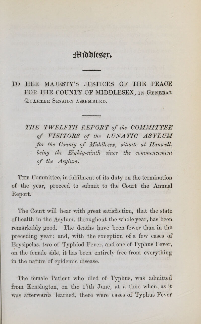 iWiljittoeir* TO HER MAJESTY’S JUSTICES OF THE PEACE FOR THE COUNTY OF MIDDLESEX, in Genebal Quartek Sessioj^ assembled. THE TWELFTH REPORT of the COMMITTEE of VISITORS of the LUNATIC ASYLUM for the County of Middlesex^ situate at Hanwell^ heiny the Eighty-ninth since the commencement of the Asylum. The Committee, in fulfilment of its duty on the termination of the year, proceed to submit to the Court the Annual Report. The Court will hear with great satisfaction, that the state of health in the Asylum, throughout the whole year, has been remarkably good. The deaths have been fewer than in the preceding year; and, with the exception of a few cases of Erysipelas, two of Typhiod Fever, and one of Typhus Fever, on the female side, it has been entirely free from everything in the nature of epidemic disease. The female Patient who died of Typhus, was admitted from Kensington, on the 17th June, at a time when, as it was afterwards learned, there were cases of Typhus Fevef