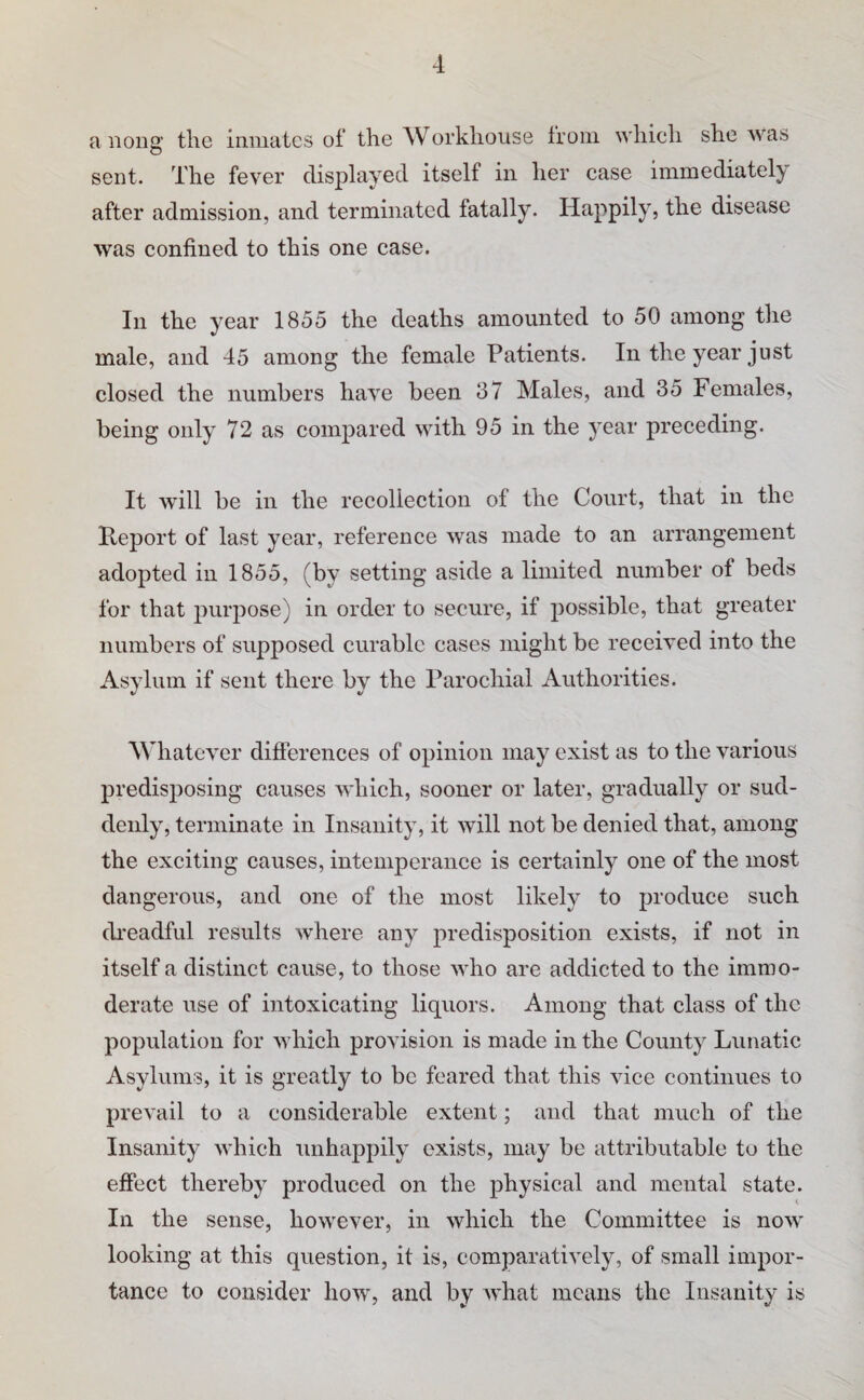 a 110112,’ the inmates of the Workhouse from whieh she was sent. The fever displayed itself in her case immediate!)' after admission, and terminated fatally. Happily, the disease was confined to this one case. In the year 1855 the deaths amounted to 50 among the male, and 45 among the female Patients. In the year just closed the numbers have been 37 Males, and 35 Females, being only 72 as compared with 95 in the year preceding. It will be in the recollection of the Court, that in the Pteport of last year, reference was made to an arrangement adopted in 1855, (by setting aside a limited number of beds for that purpose) in order to secure, if possible, that greater numbers of supposed curable cases might be received into the Asylum if sent there by the Parochial Authorities. Whatever differences of opinion may exist as to the various predisjiosing causes which, sooner or later, gradually or sud¬ denly, terminate in Insanity, it will not be denied that, among the exciting causes, intemperance is certainly one of the most dangerous, and one of the most likely to produce such di'eadful results where any predisposition exists, if not in itself a distinct cause, to those who are addicted to the immo¬ derate use of intoxicating liquors. Among that class of the population for which provision is made in the County Lunatic Asylums, it is greatly to be feared that this vice continues to prevail to a considerable extent; and that much of the Insanity which unhappily exists, may be attributable to the effect thereby produced on the physical and mental state. In the sense, however, in which the Committee is now looking at this question, it is, comparatively, of small impor¬ tance to consider how, and by what means the Insanity is