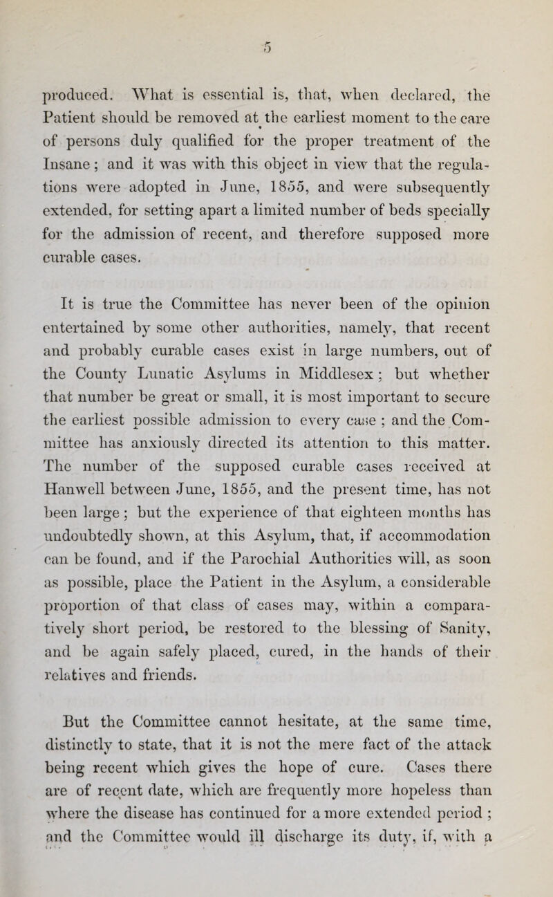 produced. What is essential is, that, when declared, the Patient should be removed at the earliest moment to the care « of persons dulj^ qualified for the proper treatment of the Insane; and it was with this object in view that the regula¬ tions were adopted in June, 1855, and were subsequently extended, for setting apart a limited number of beds specially for the admission of recent, and therefore supposed more curable cases. It is true the Committee has never been of the opinion entertained by some other authorities, namely, that recent and probably curable cases exist in large numbers, out of the County Lunatic Asylums in Middlesex; but whether that number be great or small, it is most important to secure the earliest possible admission to every case ; and the Com¬ mittee has anxiously directed its attention to this matter. The number of the supposed curable cases received at Hanwell between June, 1855, and the present time, has not been large ; but the experience of that eighteen memths has undoubtedly shown, at this Asylum, that, if accommodation can be found, and if the Parochial Authorities will, as soon as possible, place the Patient in the Asylum, a considerable proportion of that class of cases may, within a compara¬ tively short period, be restored to the blessing of Sanity, and be again safely placed, cured, in the hands of their relatives and friends. But the Committee cannot hesitate, at the same time, distinctly to state, that it is not the mere fact of the attack being recent which gives the hope of cure. Cases there are of recent date, which are frequently more hopeless than where the disease has continued for a more extended period ; and the Committee would ill discharge its duty, if, with a