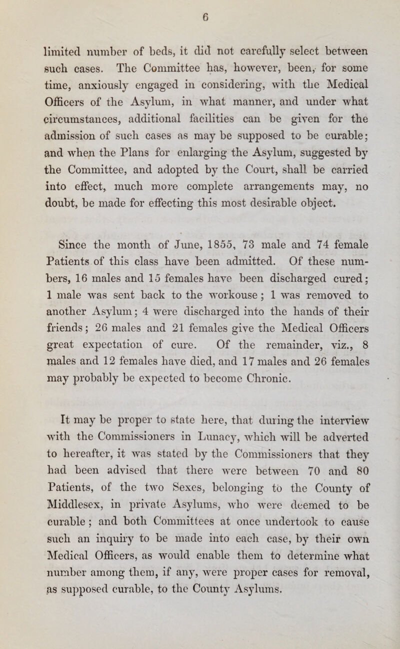 limited number of beds, it did not carefully select between such cases. The Committee has, however, been, for some time, anxiously engaged in considering, with the Medical Officers of the Asylum, in what manner, and under what circumstances, additional facilities can be given for the admission of such cases as may be supposed to be cm^able; and when the Plans for enlarging the Asylum, suggested by the Committee, and adopted by the Court, shall be carried into effect, much more complete arrangements may, no doubt, be made for effecting this most desirable object. Since the month of June, 1855, 73 male and 74 female Patients of this class have been admitted. Of these num¬ bers, 16 males and 15 females have been discharged cured; 1 male was sent back to the workouse; 1 was removed to another Asylum; 4 were discharged into the hands of their friends; 26 males and 21 females give the Medical Officers great expectation of cure. Of the remainder, viz., 8 males and 12 females have died, and 17 males and 26 females may probably be expected to become Chronic. It may be proper to state here, that during the inter'suew with the Commissioners in Lunacy, which will be adverted to hereafter, it was stated by the Commissioners that they had been advised that there were between 70 and 80 Patients, of the two Sexes, belonging to the County of Middlesex, in private Asylums, who were deemed to be curable ; and both Committees at once undertook to cause such an inquiry to be made into each case, by their own Medical Officers, as would enable them to determine what number among them, if any, were proper cases for removal, as supposed curable, to the County Asylums.