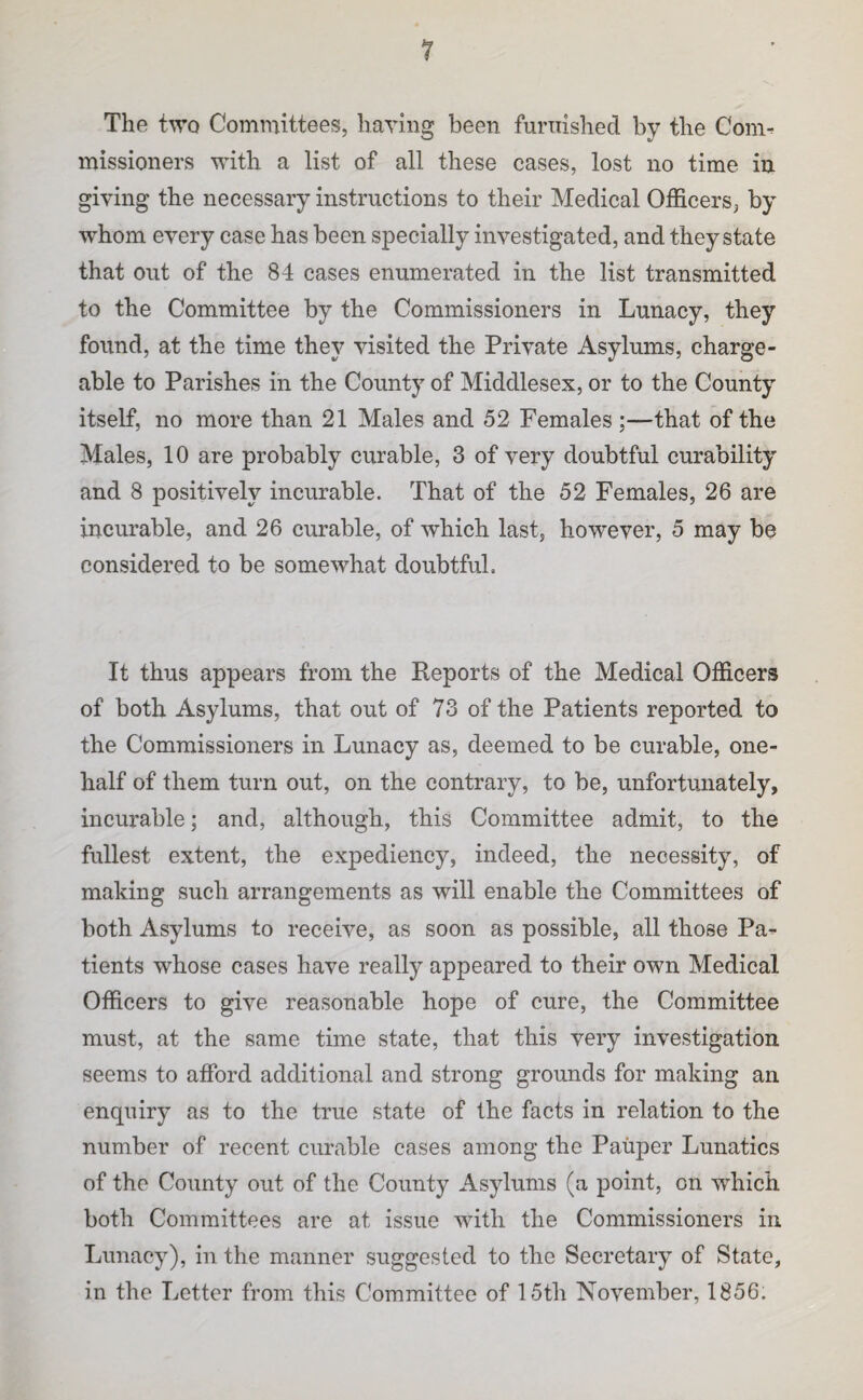 The two Committees, having been furnished by the Com^ missioners with a list of all these cases, lost no time in giving the necessary instructions to their Medical Officers, by whom every case has been specially investigated, and they state that out of the 84 cases enumerated in the list transmitted to the Committee by the Commissioners in Lunacy, they found, at the time they visited the Private Asylums, charge¬ able to Parishes in the County of Middlesex, or to the County itself, no more than 21 Males and 52 Females ;—that of the Males, 10 are probably curable, 3 of very doubtful curability and 8 positively incurable. That of the 52 Females, 26 are incurable, and 26 curable, of which last, however, 5 may be considered to be somewhat doubtful. It thus appears from the Reports of the Medical Officers of both Asylums, that out of 73 of the Patients reported to the Commissioners in Lunacy as, deemed to be curable, one- half of them turn out, on the contrary, to be, unfortunately, incurable; and, although, this Committee admit, to the fullest extent, the expediency, indeed, the necessity, of making such arrangements as will enable the Committees of both Asylums to receive, as soon as possible, all those Pa^ tients whose cases have really appeared to their own Medical Officers to give reasonable hope of cure, the Committee must, at the same time state, that this very investigation seems to afford additional and strong grounds for making an enquiry as to the true state of the facts in relation to the number of recent curable cases among the Pauper Lunatics of the County out of the County Asylums (a point, on which both Committees are at issue with the Commissioners in Lunacy), in the manner suggested to the Secretary of State, in the Letter from this Committee of 15th November, 1856.
