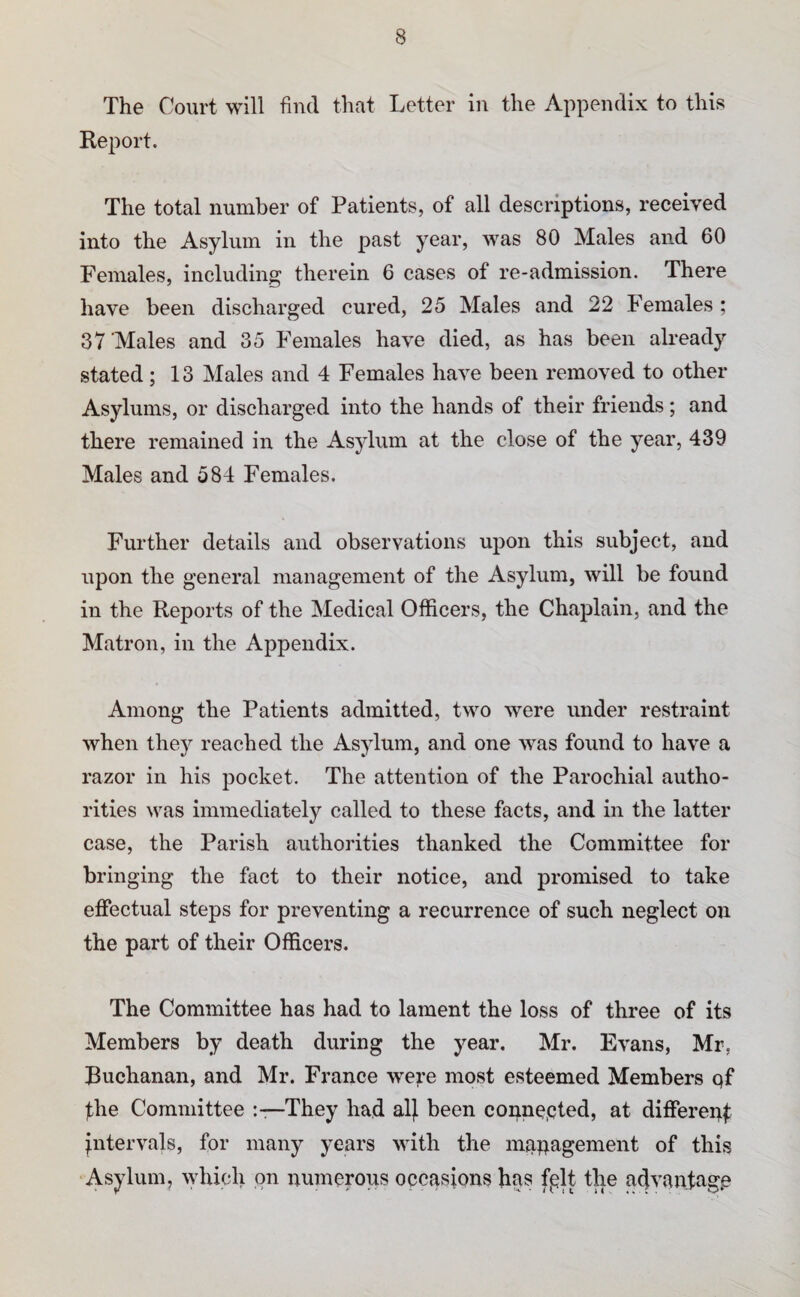 The Court will find that Letter in the Appendix to this Report. The total number of Patients, of all descriptions, received into the Asylum in the past year, was 80 Males and 60 Females, including therein 6 cases of re-admission. There have been discharged cured, 25 Males and 22 Females; 37 Males and 35 Females have died, as has been already stated; 13 Males and 4 Females have been removed to other Asylums, or discharged into the hands of their friends; and there remained in the Asylum at the close of the year, 439 Males and 584 Females. Further details and observations upon this subject, and upon the general management of the Asylum, will be found in the Reports of the Medical Officers, the Chaplain, and the Matron, in the Appendix. Among the Patients admitted, two were under restraint when they reached the Asylum, and one was found to have a razor in his pocket. The attention of the Parochial autho¬ rities was immediately called to these facts, and in the latter case, the Parish authorities thanked the Committee for bringing the fact to their notice, and promised to take effectual steps for preventing a recurrence of such neglect on the part of their Officers. The Committee has had to lament the loss of three of its Members by death during the year. Mr. Evans, Mr, Buchanan, and Mr. France we?.’e most esteemed Members qf fhe Committee They had alj been connected, at differep^ intervals, for many years with the mqpagement of this Asylum, which on numerous occasions has fplt the advantage