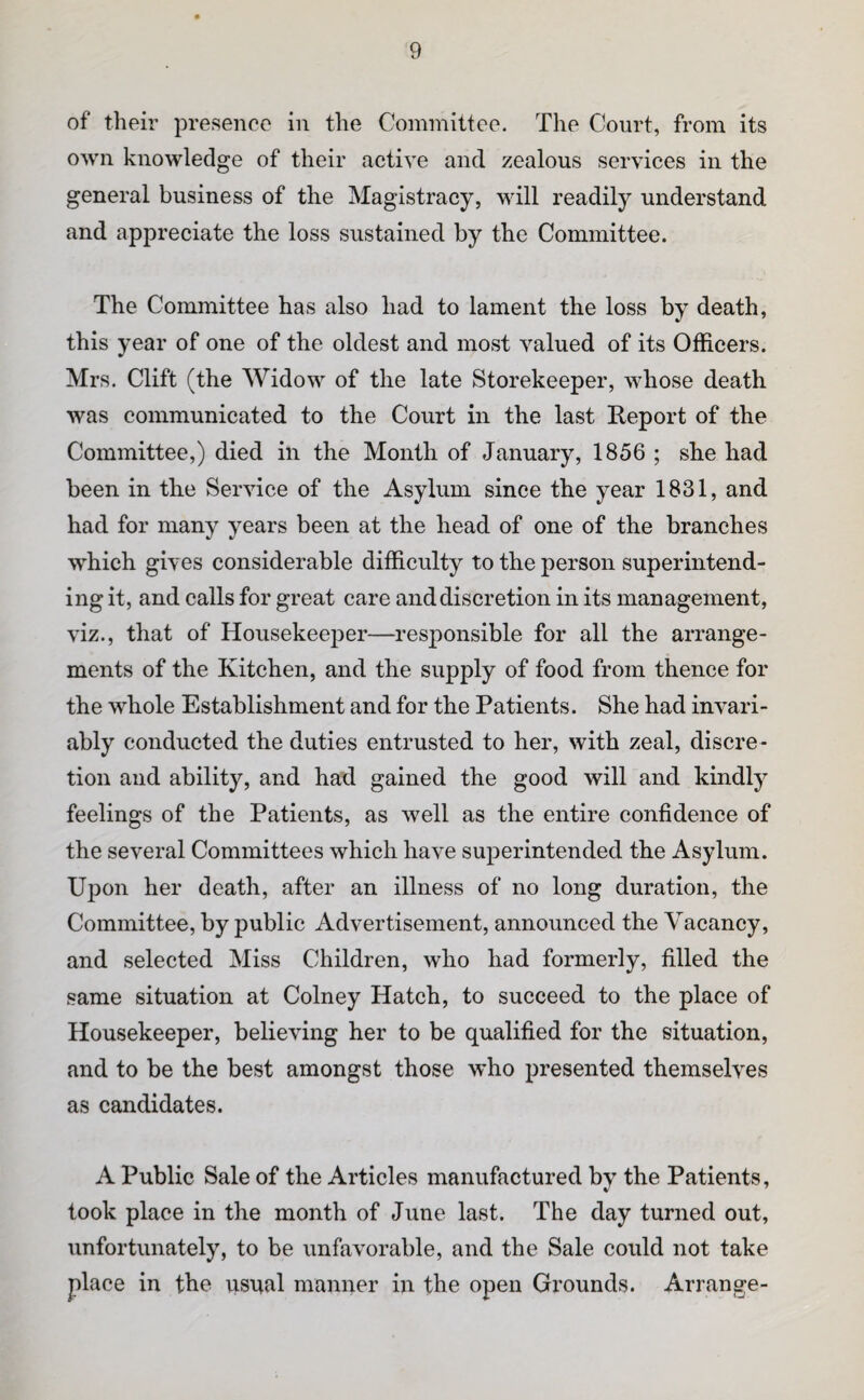 of their presence in the Committee. The Court, from its own knowledge of their active and zealous services in the general business of the Magistracy, will readily understand and appreciate the loss sustained by the Committee. The Committee has also had to lament the loss by death, this year of one of the oldest and most valued of its Officers. Mrs. Clift (the Widow of the late Storekeeper, whose death was communicated to the Court in the last Report of the Committee,) died in the Month of January, 1856 ; she had been in the Service of the Asylum since the year 1831, and had for many years been at the head of one of the branches which gives considerable difficulty to the person superintend¬ ing it, and calls for great care and discretion in its management, viz., that of Housekeeper—responsible for all the arrange¬ ments of the Kitchen, and the supply of food from thence for the whole Establishment and for the Patients. She had invari¬ ably conducted the duties entrusted to her, with zeal, discre¬ tion and ability, and had gained the good will and kindly feelings of the Patients, as well as the entire confidence of the several Committees which have superintended the Asylum. Upon her death, after an illness of no long duration, the Committee, by public Advertisement, announced the Vacancy, and selected Miss Children, who had formerly, filled the same situation at Colney Hatch, to succeed to the place of Housekeeper, believing her to be qualified for the situation, and to be the best amongst those who presented themselves as candidates. A Public Sale of the Articles manufactured by the Patients, took place in the month of June last. The day turned out, unfortunately, to be unfavorable, and the Sale could not take place in the usual manner in the open Grounds. Arrange-