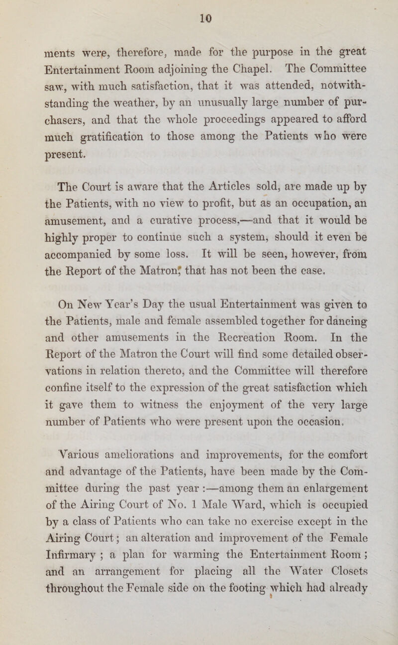 raents were, therefore, made for the purpose in the great Entertainment Room adjoining the Chapel. The Committee saw, with much satisfaction, that it was attended, notwith¬ standing the weather, an unusually large number of pur¬ chasers, and that the whole proceedings appeared to afford much gratification to those among the Patients who were present. The Court is aware that the Articles sold, are made up by the Patients, with no view to profit, but as an occupation, an amusement, and a curative process,—and that it would be highly proper to continue such a system, should it even be accompanied by some loss. It will be seen, however, from the Report of the Matron^ that has not been the case. On New’’ Year’s Day the usual Entertainment was given to the Patients, male and female assembled together for dancing and other amusements in the Recreation Room. In the Report of the Matron the Court will find some detailed obser¬ vations in relation thereto, and the Committee will therefore confine itself to the expression of the great satisfaction wRich it gave them to witness the enjoyment of the very large number of Patients who w^ere present upon the occasion, Various ameliorations and improvements, for the comfort and advantage of the Patients, have been made by the Com¬ mittee during the past year ;—among them an enlargement of the Airing Court of No. 1 Male Ward, wRich is occupied by a class of Patients wRo can take no exercise except in the Airing Court; an alteration and improvement of the Female Infirmary ; a plan for warming the Entertainment Room; and an arrangement for placing all the AVater Closets throughout the Female side on the footing which had already
