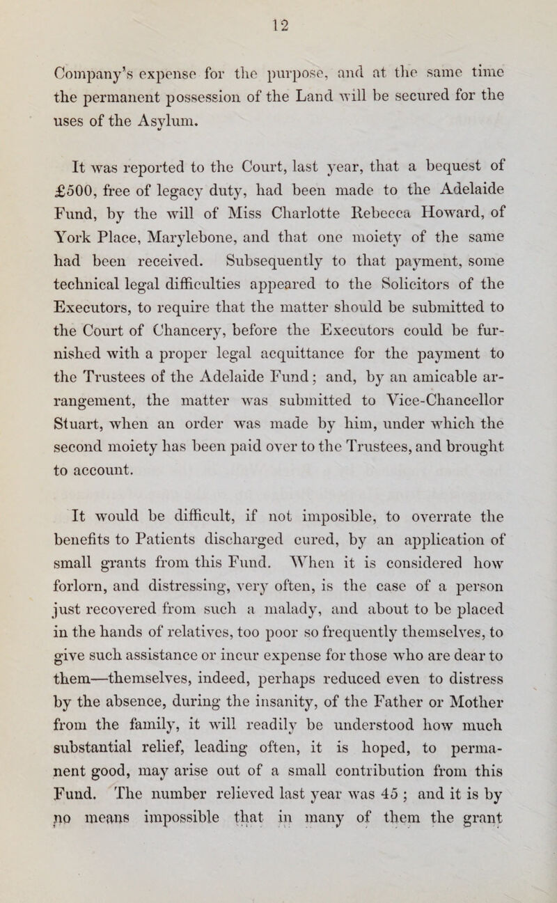 Company’s expense for tlie purpose, and at the same time the permanent possession of the Land null be secured for the uses of the Asylum. V It was reported to the Court, last year, that a bequest of £500, free of legacy duty, had been made to the Adelaide Fund, by the will of Miss Charlotte llebecca Howard, of York Place, Marylebone, and that one moiety of the same had been received. Subsequently to that payment, some technical legal difficulties appeared to the Solicitors of the Executors, to require that the matter should be submitted to the Court of Chancery, before the Executors could be fur¬ nished with a proper legal acquittance for the payment to the Trustees of the Adelaide Fund; and, by an amicable ar¬ rangement, the matter was submitted to Vice-Chancellor Stuart, when an order was made by him, under which the second moiety has been paid over to the Trustees, and brought to account. It would be difficult, if not imposible, to overrate the benefits to Patients discharged cured, by an application of small grants from this Fund. AVhen it is considered how forlorn, and distressing, very often, is the case of a person just recovered from such a malady, and about to be placed in the hands of relatives, too poor so frequently themselves, to give such assistance or incur expense for those who are dear to them—themselves, indeed, perhaps reduced even to distress by the absence, during the insanity, of the Father or Mother from the family, it will readily be understood how much substantial relief, leading often, it is hoped, to perma¬ nent good, may arise out of a small contribution from this Fund. The number relieved last year was 45 ; and it is by no means impossible that in many of them the grant