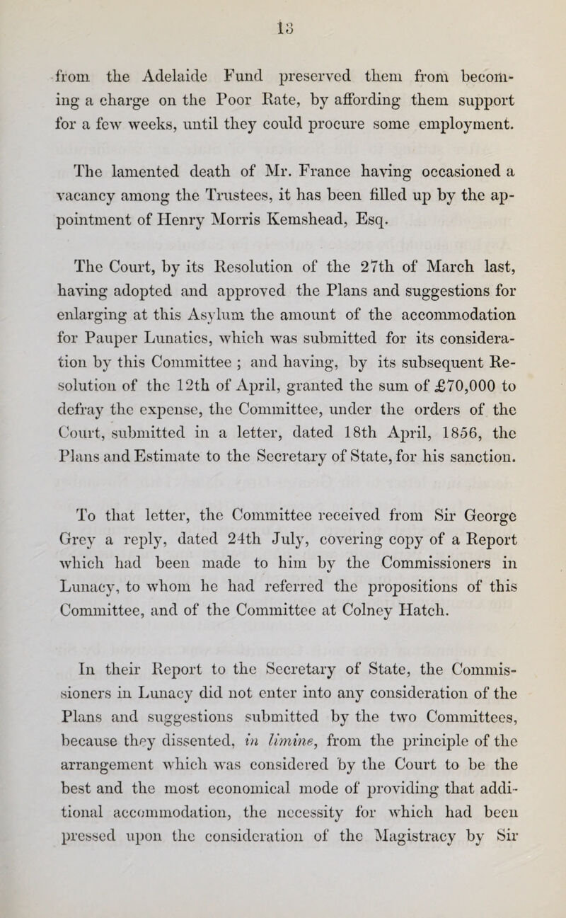 from the Adelaide Fund preserved them from becom¬ ing a charge on the Poor Rate, by affording them support for a few weeks, until they could procure some employment. The lamented death of Mr. France having occasioned a vacancy among the Trustees, it has been filled up by the ap¬ pointment of Henry Morris Kemshead, Esq. The Court, by its Resolution of the 27th of March last, having adopted and approved the Plans and suggestions for enlarging at this Asylum the amount of the accommodation for Pauper Lunatics, which was submitted for its considera¬ tion by this Committee ; and having, by its subsequent Re¬ solution of the 12th of April, granted the sum of £70,000 to defray the expense, the Committee, under the orders of the Court, submitted in a letter, dated 18th April, 1856, the Plans and Estimate to the Secretary of State, for his sanction. To that letter, the Committee received from Sir George Grey a reply, dated 24th July, covering copy of a Report which had been made to him bv the Commissioners in «/ Lunacy, to whom he had referred the propositions of this Committee, and of the Committee at Colney Hatch. In their Report to the Secretary of State, the Commis¬ sioners in Imnacy did not enter into any consideration of the Plans and suggestions submitted by the two Committees, because they dissented, in limine, from the principle of the arrangement which was considered by the Court to be the best and the most economical mode of providing that addi¬ tional accommodation, the necessity for which had been pressed upon the consideration of the Magistracy by Sir