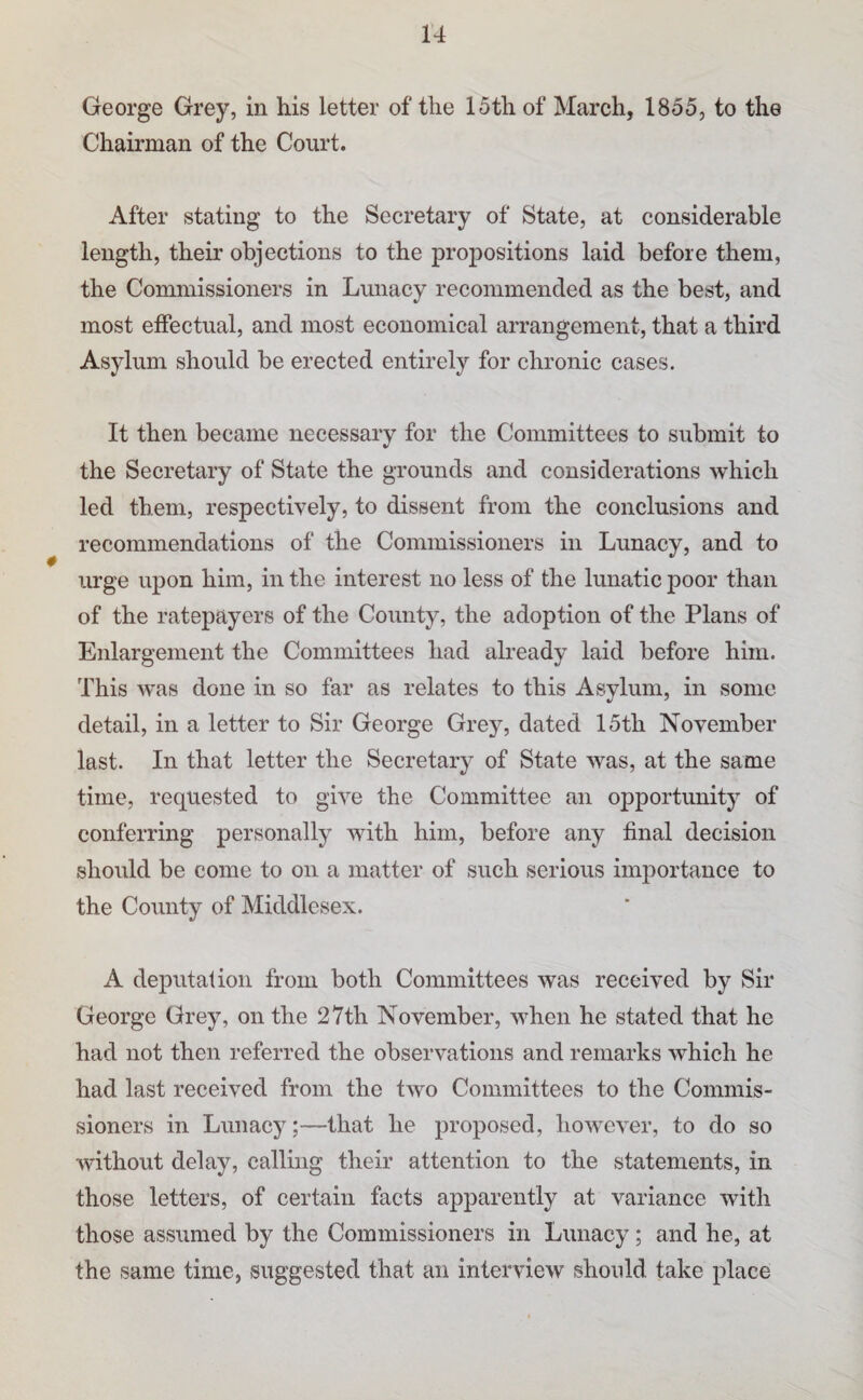 George Grey, in his letter of the 15th of March, 1855, to the Chairman of the Court. After stating to the Secretary of State, at considerable length, their objections to the propositions laid before them, the Commissioners in Lunacy recommended as the best, and most effectual, and most economical arrangement, that a third Asylum should be erected entirely for chronic cases. It then became necessary for the Committees to submit to the Secretary of State the grounds and considerations which led them, respectively, to dissent from the conclusions and recommendations of the Commissioners in Lunacy, and to urge upon him, in the interest no less of the lunatic poor than of the ratepayers of the County, the adoption of the Plans of Enlargement the Committees had ah’eady laid before him. This was done in so far as relates to this Asylum, in some detail, in a letter to Sir George Grey, dated 15th November last. In that letter the Secretary of State was, at the same time, requested to give the Committee an opportunity of conferring personally with him, before any final decision should be come to on a matter of such serious importance to the County of Middlesex. A deputation from both Committees was received by Sir George Grey, on the 27th November, when he stated that he had not then referred the observations and remarks which he had last received from the two Committees to the Commis¬ sioners in Lunacy;—that he proposed, however, to do so without delay, calling their attention to the statements, in those letters, of certain facts apparently at variance with those assumed by the Commissioners in Lunacy; and he, at the same time, suggested that an interview should take place