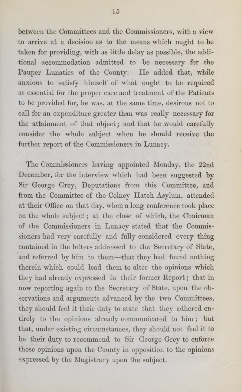 between’the Committees and the Oomniissioners, with a view to arrive at a decision as to the means which ought to be taken for providing, with as little delay as possible, the addi¬ tional accommodation admitted to be necessary for the Pauper Lunatics of the County. He added that, while anxious to satisfy himself of what ought to be required as essential for the proper care and treatment of the Patients to be provided for, he was, at the same time, desirous not to call for an expenditure greater than was really necessary for the attainment of that object; and that he .would carefully consider the whole subject when he should receive the further report of the Commissioners in Lunac}'’. The Commissioners having appointed Monday^ the 22nd December, for the interview which had been suggested by Sir* George Grey, Deputations from this Committee, and from the Committee of the Colney Hatch Asylum, attended at their Office on that day, when a long conference took place on the whole subject; at the close of which, the Chairman of the Commissioners in Lunacy stated that the Commis¬ sioners had very carefully and fully considered every thing contained in the letters addressed to the Secretary of State, and referred by him to them—that they had found nothing therein which could lead them to alter the opinions which they had already expressed in their former Report; that in now rei3orting again to the Secretary of State, upon the ob¬ servations and arguments advanced by the two Committees, they should feel it their duty to state that they adhered en¬ tirely to the opinions already communicated to him; but that, under existing circumstances, they should not feel it to be their duty to recommend to Sir George Grey to enforce those opinions upon the County in opposition to the opinions expressed by the Magistracy upon the subject.