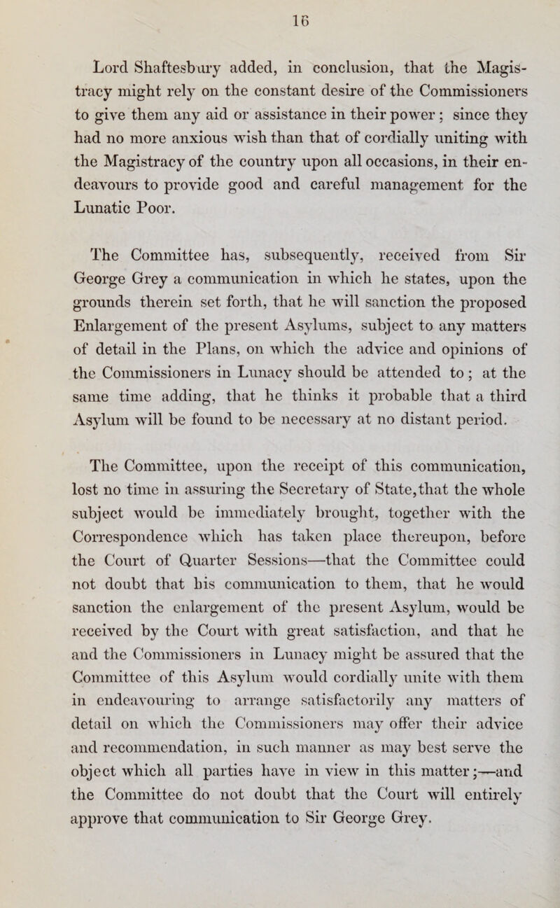 Lord Shaftesbury added, in conclusion, that the Magis¬ tracy might rely on the constant desire of the Commissioners to give them any aid or assistance in their power ; since they had no more anxious wish than that of cordially uniting with the Magistracy of the country upon all occasions, in their en¬ deavours to provide good and careful management for the Lunatic Poor. The Committee has, subsequently, received from Sir George Grey a communication in which he states, upon the grounds therein set forth, that he will sanction the proposed Enlargement of the present Asylums, subject to any matters of detail in the Plans, on which the advice and opinions of the Commissioners in Lunacv should be attended to ; at the same time adding, that he thinks it probable that a third Asylum will be found to be necessary at no distant period. The Committee, upon the receipt of this communication, lost no time in assuring the Secretary of State,that the whole subject would be immediately brought, together with the Correspondence which has taken place thereupon, before the Court of Quarter Sessions—that the Committee could not doubt that his communication to them, that he would sanction the enlargement of the present Asylum, would be received by the Court with great satisfaction, and that he and the Commissioners in Lunacy might be assured that the Committee of this Asylum would cordially unite with them in endeavouring to arrange satisfactorily any matters of detail on which the Commissioners may offer their advice and recommendation, in such manner as may best serve the object which all parties have in view in this matter;-—and the Committee do not doubt that the Court will entirely approve that communication to Sir George Grey.