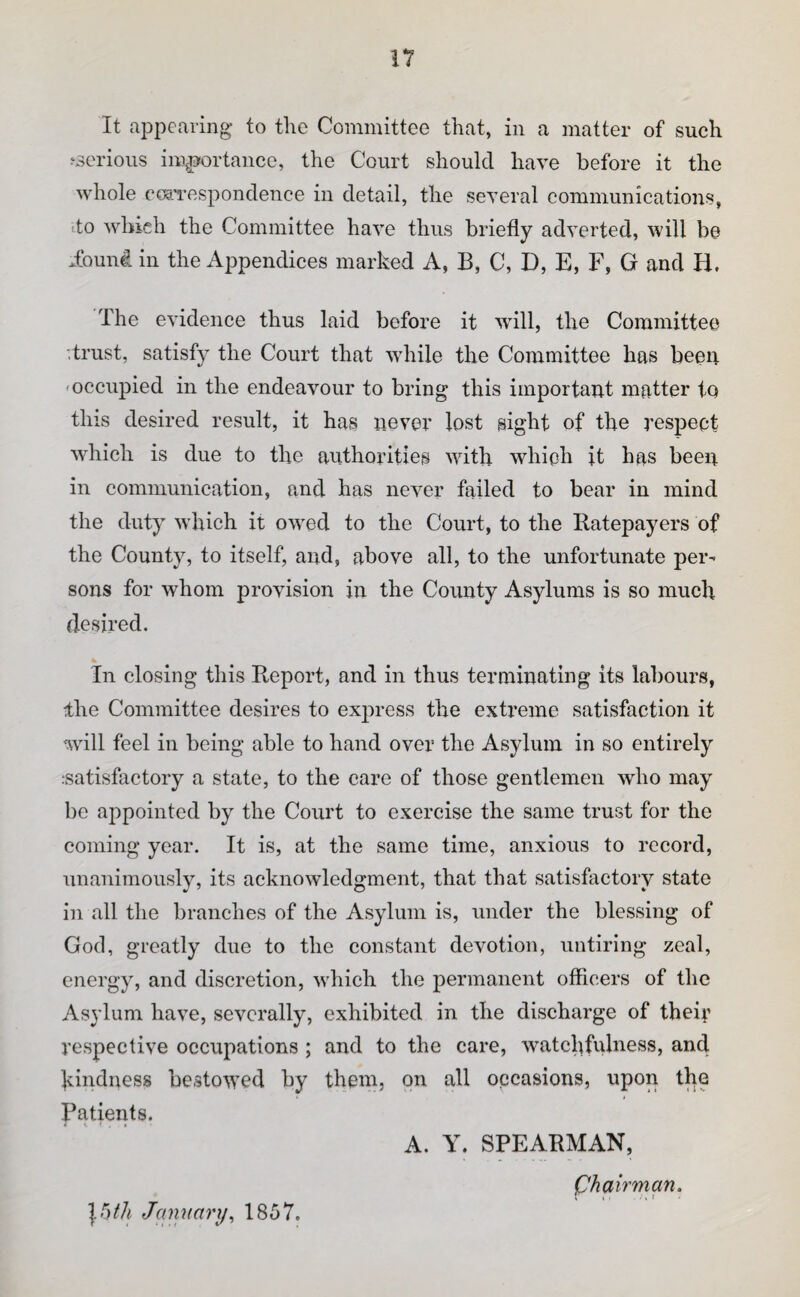 It ajDpearing to the Committee that, in a matter of such ^serious importance, the Court should have before it the whole cc^Tcspondence in detail, the several communications, do which the Committee have thus briefly adverted, will be .found in the Appendices marked A, B, C, D, E, F, G and H. The evidence thus laid before it wdll, the Committee '.trust, satisfy the Court that while the Committee has been 'Occupied in the endeavour to bring this important matter to this desired result, it has never lost sight of the respect wdiich is due to the authorities with which it has been in communication, and has never failed to bear in mind the duty which it ow'ed to the Court, to the Ratepayers of the County, to itself, and, above all, to the unfortunate per¬ sons for whom provision in the County Asylums is so much de.sired. In closing this Report, and in thus terminating its labours, the Committee desires to express the extreme satisfaction it will feel in being able to hand over the Asylum in so entirely .satisfactory a state, to the care of those gentlemen who may be appointed by the Court to exercise the same trust for the coming year. It is, at the same time, anxious to record, unanimously, its acknowledgment, that that satisfactory state in all the branches of the Asylum is, under the blessing of God, greatly due to the constant devotion, untiring zeal, energy, and discretion, which the permanent officers of the Asylum have, severally, exhibited in the discharge of theii’ respective occupations ; and to the care, watchfulness, and kindness be,stowed by them, on all occasions, upon the Patients. A. Y. SPEARMAN, ph air man. \btli January^ 1857.